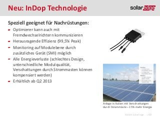 Neu: InDop Technologie
Speziell geeignet für Nachrüstungen:
Optimierer kann auch mit
Fremdwechselrichtern kommunizieren
Herausragende Effizienz (99,5% Peak)
Monitoring auf Modulebene durch
zusätzliches Gerät (SMI) möglich
Alle Energieverluste (schlechtes Design,
unterschiedliche Modulqualität,
Verschattungen durch Strommasten können
kompensiert werden)
Erhältlich ab Q2 2013

Anlage in Italien mit Verschattungen
durch Strommäste – 15% mehr Energie
©2013 SolarEdge

| 69

 