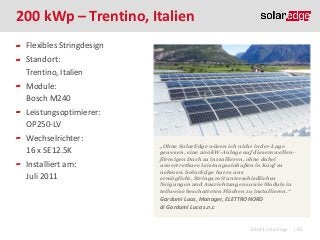 200 kWp – Trentino, Italien
Flexibles Stringdesign

Standort:
Trentino, Italien
Module:
Bosch M240
Leistungsoptimierer:
OP250-LV
Wechselrichter:
16 x SE12.5K
Installiert am:
Juli 2011

„Ohne SolarEdge wären ich nicht in der Lage
gewesen, eine 200kW-Anlage auf diesem wellenförmigen Dach zu installieren, ohne dabei
unvertretbare Leistungseinbußen in Kauf zu
nehmen. SolarEdge hat es uns
ermöglicht, Strings mit unterschiedlichen
Neigungen und Ausrichtungen sowie Module in
teilweise beschatteten Flächen zu installieren.“

Gardumi Luca, Manager, ELETTRONORD
di Gardumi Luca s.n.c

©2013 SolarEdge

| 80

 
