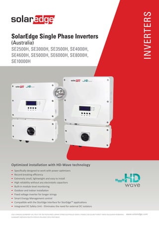 INVERTERS
SolarEdge Single Phase Inverters
(Australia)
SE2500H, SE3000H, SE3500H, SE4000H,
SE4600H, SE5000H, SE6000H, SE8000H,
SE10000H
www.solaredge.comUSA-CANADA-GERMANY-UK-ITALY-THE NETHERLANDS-JAPAN-CHINA-AUSTRALIA-ISRAEL-FRANCE-BELGIUM-TURKEY-INDIA-BULGARIA-ROMANIA-
HUNGARY-SWEDEN-SOUTH AFRICA-POLAND-CZECH REPUBLIC
Optimized installation with HD-Wave technology
	 Specifically designed to work with power optimizers
	 Record-breaking efficiency
	 Extremely small, lightweight and easy to install
	 High reliability without any electrolytic capacitors
	 Built-in module-level monitoring
	 Outdoor and indoor installation
	 Fixed voltage inverter for longer strings
	 Smart Energy Management control
	 Compatible with the StorEdge Interface for StorEdgeTM
applications
	 Integrated DC Safety Unit - Eliminates the need for external DC isolators
12-25
 