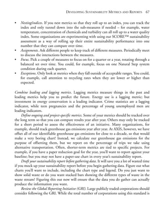 Chapter05.qxd   10/1/2008    4:55 PM    Page 67




                                                  DEVELOPING SUSTAINABILITY METRICS AND REPORTS            67

            •   Nesting/indices. If you nest metrics so that they roll up to an index, you can track the
                index and only tunnel down into the sub-measures if needed – for example, water
                temperature, concentration of chemicals and turbidity can all roll up to a water quality
                index. Some organizations are experimenting with using our SCORE™ sustainability
                assessment as a way of rolling up their entire sustainability performance into one
                number that they can compare over time.
            •   Assignments. Ask different people to keep track of different measures. Periodically meet
                to discuss the interactions between the measures.
            •   Focus. Pick a couple of measures to focus on for a quarter or a year, rotating through a
                balanced set over time. You could, for example, focus on one Natural Step system
                condition during each quarter.
            •   Exceptions. Only look at metrics when they fall outside of acceptable ranges. You could,
                for example, call attention to recycling rates when they are lower or higher than
                expected.

            Combine leading and lagging metrics. Lagging metrics measure things in the past and
            leading metrics help you to predict the future. Energy use is a lagging metric; but
            investment in energy conservation is a leading indicator. Crime statistics are a lagging
            indicator, while teen pregnancies and the percentage of young unemployed men are
            leading indicators.
                 Define ongoing and project-specific metrics. Some of your metrics should be tracked over
            the long term so that you can compare results year after year. Others may only be tracked
            for a short period to assess the effectiveness of an initiative. Many organizations, for
            example, should track greenhouse gas emissions year after year. At AXIS, however, we have
            offset all of our identifiable greenhouse gas emissions for close to a decade, so that would
            make a very boring chart! Instead, we calculate our greenhouse gas emissions for the
            purpose of offsetting them, but we report on the percentage of trips we take using
            alternative transportation. Often, shorter-term metrics are tied to specific projects. For
            example, if you have a paper reduction goal for the year, you’ll want to report against your
            baseline; but you may not have a paper-use chart in every year’s sustainability report.
                 Draft your sustainability report before gathering data. It will save you a lot of wasted time
            if you mock up your sustainability report before you begin gathering data. Figure out what
            charts you’ll want to include, including the chart type and legend. Do you just want to
            show solid waste or do you want stacked bars showing the different types of waste in the
            waste stream? Figuring this out now will ensure that the data you do gather can actually
            produce the information you want.
                 Review the Global Reporting Initiative (GRI). Large publicly traded corporations should
            consider following the GRI. While the total number of corporations using this standard is
 