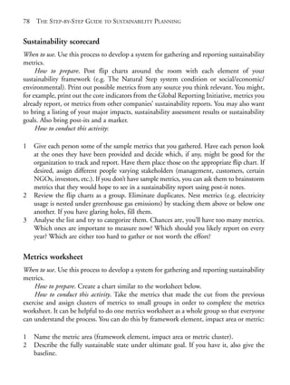 Chapter05.qxd   10/1/2008    4:55 PM    Page 78




       78   THE STEP-BY-STEP GUIDE TO SUSTAINABILITY PLANNING


       Sustainability scorecard
       When to use. Use this process to develop a system for gathering and reporting sustainability
       metrics.
            How to prepare. Post flip charts around the room with each element of your
       sustainability framework (e.g. The Natural Step system condition or social/economic/
       environmental). Print out possible metrics from any source you think relevant. You might,
       for example, print out the core indicators from the Global Reporting Initiative, metrics you
       already report, or metrics from other companies’ sustainability reports. You may also want
       to bring a listing of your major impacts, sustainability assessment results or sustainability
       goals. Also bring post-its and a marker.
            How to conduct this activity:

       1    Give each person some of the sample metrics that you gathered. Have each person look
            at the ones they have been provided and decide which, if any, might be good for the
            organization to track and report. Have them place those on the appropriate flip chart. If
            desired, assign different people varying stakeholders (management, customers, certain
            NGOs, investors, etc.). If you don’t have sample metrics, you can ask them to brainstorm
            metrics that they would hope to see in a sustainability report using post-it notes.
       2    Review the flip charts as a group. Eliminate duplicates. Nest metrics (e.g. electricity
            usage is nested under greenhouse gas emissions) by stacking them above or below one
            another. If you have glaring holes, fill them.
       3    Analyse the list and try to categorize them. Chances are, you’ll have too many metrics.
            Which ones are important to measure now? Which should you likely report on every
            year? Which are either too hard to gather or not worth the effort?

       Metrics worksheet
       When to use. Use this process to develop a system for gathering and reporting sustainability
       metrics.
           How to prepare. Create a chart similar to the worksheet below.
           How to conduct this activity. Take the metrics that made the cut from the previous
       exercise and assign clusters of metrics to small groups in order to complete the metrics
       worksheet. It can be helpful to do one metrics worksheet as a whole group so that everyone
       can understand the process. You can do this by framework element, impact area or metric:

       1    Name the metric area (framework element, impact area or metric cluster).
       2    Describe the fully sustainable state under ultimate goal. If you have it, also give the
            baseline.
 