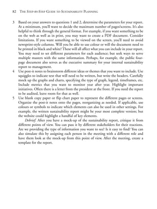 Chapter05.qxd   10/1/2008     4:55 PM   Page 82




       82    THE STEP-BY-STEP GUIDE TO SUSTAINABILITY PLANNING

       3    Based on your answers to questions 1 and 2, determine the parameters for your report.
            At a minimum, you’ll want to decide the maximum number of pages/screens. It’s also
            helpful to think through the general format. For example, if you want something to be
            on the web as well as in print, you may want to create a PDF document. Consider
            limitations. If you want something to be viewed on the screen, you’ll need to avoid
            newsprint-style columns. Will you be able to use colour or will the document need to
            be printed in black and white? These will all affect what you can include in your report.
            You may need to set different parameters for each audience; but seek ways to serve
            multiple masters with the same information. Perhaps, for example, the public four-
            page document also serves as the executive summary for your internal sustainability
            report to management.
       4    Use post-it notes to brainstorm different ideas or themes that you want to include. Use
            squiggles to indicate text that will need to be written, but write the headers. Carefully
            mock up the graphs and charts, specifying the type of graph, legend, timeframes, etc.
            Include metrics that you want to monitor year after year. Highlight important
            initiatives. Often there is a letter from the president at the front. If you need the report
            to be audited, leave room for that as well.
       5    Use blank copy paper or flip chart paper to represent the different pages or screens.
            Organize the post-it notes onto the pages, reorganizing as needed. If applicable, use
            colours or symbols to indicate which elements can also be used in other settings. For
            example, the written sustainability report might be your most complete version; but
            the website could highlight a handful of key elements.
                 Debrief. After you have a mock-up of the sustainability report, critique it from
            different points of view. You can pass it by different stakeholders for their reactions.
            Are we providing the type of information you want to see? Is it easy to find? You can
            also simulate this by assigning each person in the meeting with a different role and
            have them look at the mock-up from this point of view. After the meeting, create a
            template for the report.
 