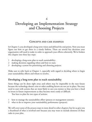 Chapter06.qxd   10/1/2008   7:23 PM   Page 83




                                                        6
                    Developing an Implementation Strategy
                            and Choosing Projects


                                      CONCEPTS AND CASE EXAMPLES
           In Chapter 3, you developed a long-term vision and defined the end points. Now you must
           figure out how to get there in a timely fashion. There are several key decisions your
           organization will need to make in order to approach your efforts coherently. We’ve broken
           this chapter into three key steps:

           1    developing a long-term plan to reach sustainability;
           2    making decisions regarding where and how to start;
           3    developing a system for prioritizing and choosing projects.

           Make sure to refer back to Chapter 1, especially with regard to deciding where to begin
           your sustainability efforts and whom to involve.

           Developing a long-term plan to reach sustainability
           Some things can be done right away and others may be impossible in the near future
           because the technology doesn’t exist or other enabling factors are not yet in place. You may
           need to start with actions that are most likely to save you money so that you have a fund
           to invest in future improvements as they become more costly or difficult.
                You have to plan for two types of actions:

           1    how to manage the sustainability effort (process or management system);
           2    what to do to improve your sustainability performance (projects).

           We will cover some of the process steps in more detail in other chapters; but let us give you
           a thumbnail of what is involved now because you may want to include elements of these
           tasks in your plan.
 