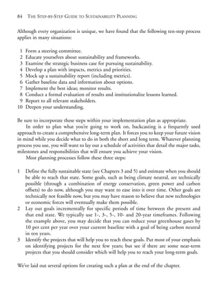 Chapter06.qxd   10/1/2008    7:23 PM   Page 84




       84   THE STEP-BY-STEP GUIDE TO SUSTAINABILITY PLANNING

       Although every organization is unique, we have found that the following ten-step process
       applies in many situations:

        1   Form a steering committee.
        2   Educate yourselves about sustainability and frameworks.
        3   Examine the strategic business case for pursuing sustainability.
        4   Develop a plan with impacts, metrics and priorities.
        5   Mock up a sustainability report (including metrics).
        6   Gather baseline data and information about options.
        7   Implement the best ideas; monitor results.
        8   Conduct a formal evaluation of results and institutionalize lessons learned.
        9   Report to all relevant stakeholders.
       10   Deepen your understanding.

       Be sure to incorporate these steps within your implementation plan as appropriate.
           In order to plan what you’re going to work on, backcasting is a frequently used
       approach to create a comprehensive long-term plan. It forces you to keep your future vision
       in mind while you decide what to do in both the short and long term. Whatever planning
       process you use, you will want to lay out a schedule of activities that detail the major tasks,
       milestones and responsibilities that will ensure you achieve your vision.
           Most planning processes follow these three steps:

       1    Define the fully sustainable state (see Chapters 3 and 5) and estimate when you should
            be able to reach that state. Some goals, such as being climate neutral, are technically
            possible (through a combination of energy conservation, green power and carbon
            offsets) to do now, although you may want to ease into it over time. Other goals are
            technically not feasible now, but you may have reason to believe that new technologies
            or economic forces will eventually make them possible.
       2    Lay out goals incrementally for specific periods of time between the present and
            that end state. We typically use 1-, 3-, 5-, 10- and 20-year timeframes. Following
            the example above, you may decide that you can reduce your greenhouse gases by
            10 per cent per year over your current baseline with a goal of being carbon neutral
            in ten years.
       3    Identify the projects that will help you to reach these goals. Put most of your emphasis
            on identifying projects for the next few years; but see if there are some near-term
            projects that you should consider which will help you to reach your long-term goals.

       We’ve laid out several options for creating such a plan at the end of the chapter.
 