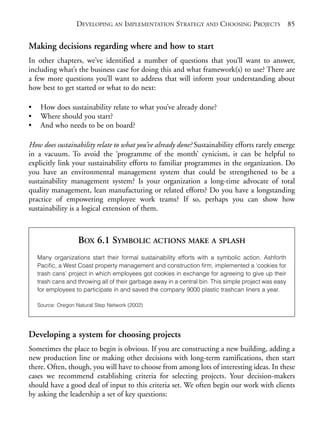 Chapter06.qxd   10/1/2008      7:23 PM     Page 85




                               DEVELOPING AN IMPLEMENTATION STRATEGY AND CHOOSING PROJECTS 85


           Making decisions regarding where and how to start
           In other chapters, we’ve identified a number of questions that you’ll want to answer,
           including what’s the business case for doing this and what framework(s) to use? There are
           a few more questions you’ll want to address that will inform your understanding about
           how best to get started or what to do next:

           •     How does sustainability relate to what you’ve already done?
           •     Where should you start?
           •     And who needs to be on board?

           How does sustainability relate to what you’ve already done? Sustainability efforts rarely emerge
           in a vacuum. To avoid the ‘programme of the month’ cynicism, it can be helpful to
           explicitly link your sustainability efforts to familiar programmes in the organization. Do
           you have an environmental management system that could be strengthened to be a
           sustainability management system? Is your organization a long-time advocate of total
           quality management, lean manufacturing or related efforts? Do you have a longstanding
           practice of empowering employee work teams? If so, perhaps you can show how
           sustainability is a logical extension of them.



                                BOX 6.1 SYMBOLIC ACTIONS MAKE A SPLASH
                Many organizations start their formal sustainability efforts with a symbolic action. Ashforth
                Pacific, a West Coast property management and construction firm, implemented a ‘cookies for
                trash cans’ project in which employees got cookies in exchange for agreeing to give up their
                trash cans and throwing all of their garbage away in a central bin. This simple project was easy
                for employees to participate in and saved the company 9000 plastic trashcan liners a year.

                Source: Oregon Natural Step Network (2002)




           Developing a system for choosing projects
           Sometimes the place to begin is obvious. If you are constructing a new building, adding a
           new production line or making other decisions with long-term ramifications, then start
           there. Often, though, you will have to choose from among lots of interesting ideas. In these
           cases we recommend establishing criteria for selecting projects. Your decision-makers
           should have a good deal of input to this criteria set. We often begin our work with clients
           by asking the leadership a set of key questions:
 