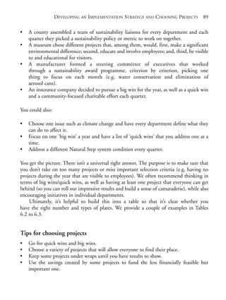 Chapter06.qxd   10/1/2008    7:23 PM   Page 89




                             DEVELOPING AN IMPLEMENTATION STRATEGY AND CHOOSING PROJECTS 89

           •    A county assembled a team of sustainability liaisons for every department and each
                quarter they picked a sustainability policy or metric to work on together.
           •    A museum chose different projects that, among them, would, first, make a significant
                environmental difference; second, educate and involve employees; and, third, be visible
                to and educational for visitors.
           •    A manufacturer formed a steering committee of executives that worked
                through a sustainability award programme, criterion by criterion, picking one
                thing to focus on each month (e.g. water conservation and elimination of
                aerosol cans).
           •    An insurance company decided to pursue a big win for the year, as well as a quick win
                and a community-focused charitable effort each quarter.

           You could also:

           •    Choose one issue such as climate change and have every department define what they
                can do to affect it.
           •    Focus on one ‘big win’ a year and have a list of ‘quick wins’ that you address one at a
                time.
           •    Address a different Natural Step system condition every quarter.

           You get the picture. There isn’t a universal right answer. The purpose is to make sure that
           you don’t take on too many projects or miss important selection criteria (e.g. having no
           projects during the year that are visible to employees). We often recommend thinking in
           terms of big wins/quick wins, as well as having at least one project that everyone can get
           behind (so you can roll out impressive results and build a sense of camaraderie), while also
           encouraging initiatives in individual departments.
               Ultimately, it’s helpful to build this into a table so that it’s clear whether you
           have the right number and types of plates. We provide a couple of examples in Tables
           6.2 to 6.3.


           Tips for choosing projects
           •    Go for quick wins and big wins.
           •    Choose a variety of projects that will allow everyone to find their place.
           •    Keep some projects under wraps until you have results to show.
           •    Use the savings created by some projects to fund the less financially feasible but
                important one.
 