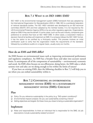 Chapter07.qxd   9/17/2008     6:39 PM     Page 101




                                                        DEVELOPING EFFECTIVE MANAGEMENT SYSTEMS 101



                                   BOX 7.1 WHAT IS AN ISO 14001 EMS?
                ISO 14001 is the environmental management system (EMS) framework that was adopted by
                the International Organization for Standardization (ISO) in 1996. ISO is a worldwide federation
                of national standards bodies. The ISO 14001 standard was developed by an ISO technical
                committee (ISO/TC 207) and then adopted by the member bodies. It is not required by the
                US Environmental Protection Agency (EPA) or by any other regulatory agencies. Organizations
                adopt an EMS if they see the benefit. In some cases, such as the auto industry, companies give
                preference to vendors that have an ISO 14001 EMS. In other cases, a corporation makes a
                decision that all its facilities will implement an EMS. If a company follows the ISO 14001 format,
                it has the option to be certified by a third-party auditor. This process involves an initial
                certification audit to verify that the organization meets the requirements of the standard,
                followed by surveillance audits on a regular basis, usually every six months.



            How do an EMS and SMS differ?
            An EMS focuses on environmental issues such as improving environmental performance
            and regulatory compliance. An SMS has a broader focus and takes into account natural
            limits. It encompasses all of the components of sustainability – environmental, economic
            and social. An EMS often focuses on eco-efficiencies: doing better. An SMS takes a whole
            systems view and asks: are we doing enough to live within the limits of nature?
                 If you have an existing EMS, then the following checklist in Box 7.2 will help you to
            see where you can embed sustainability within it.


                             BOX 7.2 CONVERTING AN ENVIRONMENTAL
                          MANAGEMENT SYSTEM (EMS) TO A SUSTAINABILITY
                             MANAGEMENT SYSTEM (SMS): CHECKLIST

                Plan
                ❑   Policy. Do you reference sustainability in the policy (e.g. TNS system conditions)?
                ❑   Environmental impacts analysis. Do you use sustainability screening criteria?
                ❑   Setting objectives and targets. Do these move you closer to being a sustainable organization?


                Implement
                ❑   Roles and responsibilities. Is there an individual that is responsible for the SMS; do job
                    descriptions include sustainability-related functions?
 