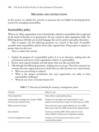 Chapter07.qxd    9/17/2008    6:39 PM    Page 108




       108     THE STEP-BY-STEP GUIDE TO SUSTAINABILITY PLANNING


                                   METHODS AND INSTRUCTIONS
       In this section, we explain five activities or processes that are helpful in developing better
       systems for managing sustainability.

       Sustainability policy
       When to use. Many organizations write a formal policy related to sustainability that is approved
       by the board of directors or in government, the city council or other appropriate body. The
       following process will help you to draft language that can be used in your policy document.
            How to prepare. List the following questions on a board or flip chart. If possible,
       assemble some sustainability policies from other organizations. Bring copies or prepare to
       project them for all to see.
            How to conduct this activity:

       1     Explain the purpose of a sustainability policy. It is to set direction, making clear the
             commitment and intent of the organization relative to sustainability.
       2     Review some typical examples and talk about what you like and don’t like.
       3     Talk through the following questions, making notes as you go. Then have someone try
             to weave the most cogent points into a draft (this can often be done over a short break):
             • What are you striving to achieve?
             • What is the unique contribution that your organization can make to solve
                 sustainability challenges?
             • What do you want to become known for?


                      Table 7.7 Overview of methods for creating a management system

       Process                                      When to use
       Policy statement                             Help draft a sustainability policy.

       Sustainability management system (SMS)       Analyse the strengths and weaknesses of your
       improvement opportunities                    systems and brainstorm ways of improving your SMS.

       SMS process summary                          Document the major responsibilities for your SMS.
                                                    Most useful after the SMS improvement opportunities.

       Gap analysis                                 Audit your existing SMS. Most useful for more
                                                    mature SMSs (initiative and integrated phases).

       Formal management review                     Conduct a formal executive review of your
                                                    sustainability system.
 