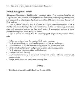 Chapter07.qxd    9/17/2008   6:39 PM   Page 114




       114     THE STEP-BY-STEP GUIDE TO SUSTAINABILITY PLANNING


       Formal management review
       When to use. Management should conduct a strategic review of the sustainability effort on
       a regular basis. This involves reviewing the status and lessons from ongoing sustainability
       projects, as well as reflecting on the effectiveness of the SMS support systems that support
       these projects.
           How to prepare. Check in with all of those working on sustainability efforts to see if
       they have results or challenges that they’d like to share. Gather any necessary performance
       data and summarize progress on last year’s goals. If appropriate, prepare a short
       presentation or packet summarizing the results.
           How to conduct this activity. Use the following agenda to gather the pertinent review
       data:

       •     Follow up on items from the previous SMS review meeting.
       •     Review status of ongoing sustainability projects – objectives and targets.
       •     Evaluate the list of potential sustainability projects for possible new ones.
       •     Review the log of corrective and preventive action requests/suggestions.
       •     Review external communications and follow-ups.
       •     Review SMS audit findings.
       •     Evaluate the functioning of the overall management system – identify improvement
             opportunities.
       •     Assign action items and set the next meeting time.


                                                  NOTE
       1 This chapter is adapted from Hitchcock and Atwood (2002).
 