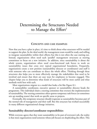Chapter08.qxd   10/1/2008   5:18 PM    Page 115




                                                          8
                        Determining the Structures Needed
                              to Manage the Effort1


                                      CONCEPTS AND CASE EXAMPLES
            Now that you have a plan in place, it’s time to think about what structures will be needed
            to support the plan. In the ideal world, the management team would be ready and willing
            to integrate sustainability within their efforts; but this is not often the case starting out.
            Instead, organizations often need such ‘parallel’ management structures as steering
            committees to focus on a new initiative. In addition, since sustainability is about the
            whole system, organizations often need cross-functional task forces to work on
            sustainability issues that cross over typical organizational boundaries. Frequently,
            organizations create a new position (sustainability director or coordinator) and staff it
            with someone who can coordinate or direct the whole effort. Thinking through these
            structures also helps you to more effectively manage the stakeholders that need to be
            involved and ensure that there are easy ways for employees to become engaged. This
            chapter helps you to determine what kinds of structures will be most useful and what
            methods work best with each.
                 Most organizations migrate to a model that looks a bit like Figure 8.1.
                 A sustainability coordinator, executive sponsor or sustainability director heads the
            programme. This individual chairs a steering committee that oversees the implementation
            of sustainability. The steering committee often spawns temporary task forces (or sometimes
            sets up standing teams) that work on specific areas or projects.
                 Eventually, this temporary structure should evaporate as sustainability becomes part of
            the normal role of management and their staff. But this structure has worked successfully
            in many different organizational change initiatives.

            Sustainability director/coordinator responsibilities
            While everyone agrees that they want sustainability to be part of everyone’s job, the reality
            is that most organizations need someone whose job focuses on shepherding the effort. This
 