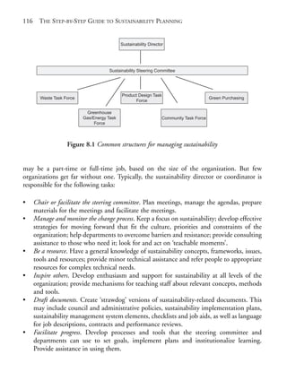 Chapter08.qxd     10/1/2008        5:18 PM    Page 116




       116     THE STEP-BY-STEP GUIDE TO SUSTAINABILITY PLANNING


                                                      Sustainability Director




                                               Sustainability Steering Committee




                                                      Product Design Task
                Waste Task Force                                                                   Green Purchasing
                                                            Force

                                     Greenhouse
                                    Gas/Energy Task                         Community Task Force
                                         Force



                            Figure 8.1 Common structures for managing sustainability


       may be a part-time or full-time job, based on the size of the organization. But few
       organizations get far without one. Typically, the sustainability director or coordinator is
       responsible for the following tasks:

       •     Chair or facilitate the steering committee. Plan meetings, manage the agendas, prepare
             materials for the meetings and facilitate the meetings.
       •     Manage and monitor the change process. Keep a focus on sustainability; develop effective
             strategies for moving forward that fit the culture, priorities and constraints of the
             organization; help departments to overcome barriers and resistance; provide consulting
             assistance to those who need it; look for and act on ‘teachable moments’.
       •     Be a resource. Have a general knowledge of sustainability concepts, frameworks, issues,
             tools and resources; provide minor technical assistance and refer people to appropriate
             resources for complex technical needs.
       •     Inspire others. Develop enthusiasm and support for sustainability at all levels of the
             organization; provide mechanisms for teaching staff about relevant concepts, methods
             and tools.
       •     Draft documents. Create ‘strawdog’ versions of sustainability-related documents. This
             may include council and administrative policies, sustainability implementation plans,
             sustainability management system elements, checklists and job aids, as well as language
             for job descriptions, contracts and performance reviews.
       •     Facilitate progress. Develop processes and tools that the steering committee and
             departments can use to set goals, implement plans and institutionalize learning.
             Provide assistance in using them.
 