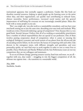 Prelims.qxd   10/1/2008    7:33 PM   Page xiv




       xiv THE STEP-BY-STEP GUIDE TO SUSTAINABILITY PLANNING

       institutional apparatus that normally support a profession. Guides like this book are
       therefore essential resources, helping to speed people up the learning curve to the point
       where they, and their organizations, can quickly start contributing to reduced waste,
       climate neutrality, better performance, increased social justice and the general
       improvement of well-being for everyone on our increasingly crowded planet. Share this
       book with as many people as you can.
            ‘But’, you might ask, ‘you also work as a sustainability consultant, and you have your
       own book coming out at just the same time, describing your own tools and methods. Why
       would you write a Foreword endorsing a group of competitors?’ First, because this is a very
       good book. Second, because I believe that all of us working as sustainability practitioners
       have a number of ethical responsibilities that are special to our profession. One of these
       involves putting cooperation ahead of competition: when it comes to rescuing the
       ecological, biological, economic and social systems of our planet from the all-too-real risk
       of cascading systems failure, we do not have the luxury of competing with each other. Like
       doctors in the emergency room, with different strengths and specialties, and even
       personality quirks, we must find ways to work together in order to save as many lives as
       possible. Darcy Hitchcock and Marsha Willard and the Axis Performance team are not my
       competitors; they are my colleagues and teammates.
            In an era of climate change, growing resource scarcity, food riots and more, we are all –
       together with you, dear reader – struggling to win the biggest competition of all: the
       ultimate race against time – the transition to a sustainable world.

       May 2008
       Stockholm, Sweden
 
