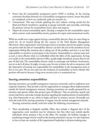 Chapter08.qxd   10/1/2008    5:18 PM    Page 117




                                 DETERMINING THE STRUCTURES NEEDED TO MANAGE THE EFFORT                    117

            •   Ensure that the sustainability management system (SMS) is working. As the steering
                committee develops elements of a sustainability management system, ensure that plans
                are completed, reviews are conducted, goals are enacted, etc.
            •   Communicate. This may include updating the city’s website, writing articles for the
                Read and Recycle newsletters, speaking to groups internally and externally, and being
                the primary contact for sustainability issues, ideas and requests.
            •   Prepare the annual sustainability report. Develop a template for the sustainability report,
                solicit content, track sustainability metrics, produce the report and communicate results.

            While we would never argue against having a sustainability director, there are some things to
            watch for. As we learned during the last century in the Total Quality Management
            Movement, when organizations were learning to focus on product and service quality, vesting
            one person with the title of ‘sustainability director’ can leave the rest of the members of your
            organization feeling like someone else is taking care of the problem and that it is not their
            responsibility to attend to or participate in the initiative. Sustainability is a systems issue and,
            as such, is most effective when it is embedded within the fabric of the organization. As long
            as it resides in the sustainability director’s office, people might mistakenly assume that it’s not
            part of their job. The sustainability director needs to encourage and facilitate involvement,
            not try to do it all alone. It might, in some cases, be wise to frame the job as temporary, with
            the expectation of turning over responsibility for sustainability to the management team in
            five to ten years. We are too early into the evolution of sustainability to know whether this
            position will need to become a long-term executive job or a transitional one.

            Steering committee responsibilities
            Steering committees are parallel management structures commonly used to implement new
            corporate initiatives. They provide a way for organizations to strategize about implementation
            outside the formal management structure. Steering committees are usually sponsored by an
            executive and operate within that person’s span of influence. They set priorities, launch and
            oversee task forces, and make strategic decisions regarding the implementation of sustainability
            (e.g. what frameworks to use, where to begin and how to measure success). Eventually you
            want the work of the steering committee to migrate into the normal management channels.
                 Steering committees usually work best under the following circumstances:

            •   Their membership is designed carefully. Often they include a ‘diagonal slice’ of the
                organization; some members may be volunteers, but they often may include specific
                individuals whose position is key to the effort. For example, the facilities manager or
                purchasing manager may be crucial to the steering committee’s success. It is also important
                to have at least one member of the organization’s leadership or decision-making team.
 