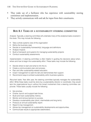 Chapter08.qxd      10/1/2008    5:18 PM    Page 118




       118      THE STEP-BY-STEP GUIDE TO SUSTAINABILITY PLANNING

       •       They make use of a facilitator who has experience with sustainability steering
               committees and implementation.
       •       They actively communicate with and ask for input from their constituents.




                 BOX 8.1 TASKS OF A SUSTAINABILITY STEERING COMMITTEE
           Analysis. Typically, a steering committee will undertake many of the analytical tasks covered in
           this book. This may include the following:

           •     Take a whole systems view of the organization
           •     Refine the business case
           •     Decide on sustainability framework(s), language and definitions
           •     Analyze impacts
           •     Build a framework and systems for managing sustainability projects
           •     Conduct sustainability assessments

           Implementation. A steering committee is often helpful in guiding the decisions about when,
           where and how to begin the sustainability effort. These tasks may include the following:

           •     Decide where to start and what to link this to.
           •     Create a communication plan and process.
           •     Plan and offer sustainability-related education.
           •     Coach management to walk the talk and demonstrate their support.
           •     Recommend ways to embed sustainability within business systems.

           Recurrent tasks. Year after year, the steering committee typically manages the sustainability
           effort. While these tasks could be done by a sustainability director or coordinator, they would
           lack the organizational buy-in without the broad involvement that a steering committee can
           provide. These tasks usually include the following:

           •     Set priorities.
           •     Charter, launch and support task forces.
           •     Build and track sustainability metrics.
           •     Monitor and remove barriers to success.
           •     Develop a sustainability plan (short, intermediate and long term).
           •     Produce an annual sustainability report.
           •     Report to top management.
           •     Advise top management on sustainability developments and opportunities.
           •     Communicate results to appropriate stakeholders.
 