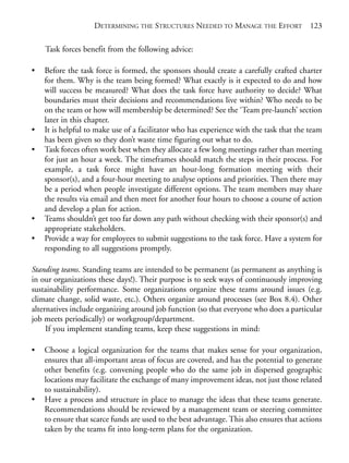 Chapter08.qxd   10/1/2008   5:18 PM   Page 123




                                DETERMINING THE STRUCTURES NEEDED TO MANAGE THE EFFORT                123

                Task forces benefit from the following advice:

            •   Before the task force is formed, the sponsors should create a carefully crafted charter
                for them. Why is the team being formed? What exactly is it expected to do and how
                will success be measured? What does the task force have authority to decide? What
                boundaries must their decisions and recommendations live within? Who needs to be
                on the team or how will membership be determined? See the ‘Team pre-launch’ section
                later in this chapter.
            •   It is helpful to make use of a facilitator who has experience with the task that the team
                has been given so they don’t waste time figuring out what to do.
            •   Task forces often work best when they allocate a few long meetings rather than meeting
                for just an hour a week. The timeframes should match the steps in their process. For
                example, a task force might have an hour-long formation meeting with their
                sponsor(s), and a four-hour meeting to analyse options and priorities. Then there may
                be a period when people investigate different options. The team members may share
                the results via email and then meet for another four hours to choose a course of action
                and develop a plan for action.
            •   Teams shouldn’t get too far down any path without checking with their sponsor(s) and
                appropriate stakeholders.
            •   Provide a way for employees to submit suggestions to the task force. Have a system for
                responding to all suggestions promptly.

            Standing teams. Standing teams are intended to be permanent (as permanent as anything is
            in our organizations these days!). Their purpose is to seek ways of continuously improving
            sustainability performance. Some organizations organize these teams around issues (e.g.
            climate change, solid waste, etc.). Others organize around processes (see Box 8.4). Other
            alternatives include organizing around job function (so that everyone who does a particular
            job meets periodically) or workgroup/department.
                 If you implement standing teams, keep these suggestions in mind:

            •   Choose a logical organization for the teams that makes sense for your organization,
                ensures that all-important areas of focus are covered, and has the potential to generate
                other benefits (e.g. convening people who do the same job in dispersed geographic
                locations may facilitate the exchange of many improvement ideas, not just those related
                to sustainability).
            •   Have a process and structure in place to manage the ideas that these teams generate.
                Recommendations should be reviewed by a management team or steering committee
                to ensure that scarce funds are used to the best advantage. This also ensures that actions
                taken by the teams fit into long-term plans for the organization.
 