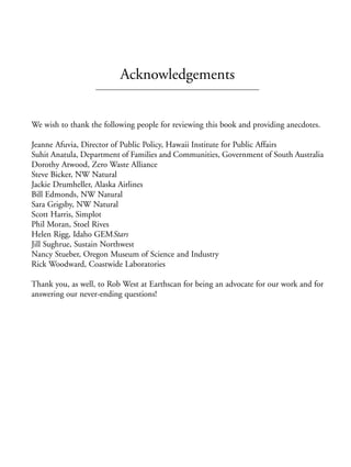 Prelims.qxd    10/1/2008   7:33 PM   Page xv




                                        Acknowledgements


              We wish to thank the following people for reviewing this book and providing anecdotes.

              Jeanne Afuvia, Director of Public Policy, Hawaii Institute for Public Affairs
              Suhit Anatula, Department of Families and Communities, Government of South Australia
              Dorothy Atwood, Zero Waste Alliance
              Steve Bicker, NW Natural
              Jackie Drumheller, Alaska Airlines
              Bill Edmonds, NW Natural
              Sara Grigsby, NW Natural
              Scott Harris, Simplot
              Phil Moran, Stoel Rives
              Helen Rigg, Idaho GEMStars
              Jill Sughrue, Sustain Northwest
              Nancy Stueber, Oregon Museum of Science and Industry
              Rick Woodward, Coastwide Laboratories

              Thank you, as well, to Rob West at Earthscan for being an advocate for our work and for
              answering our never-ending questions!
 