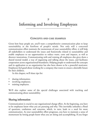 Chapter09.qxd   9/17/2008   6:39 PM    Page 131




                                                       9
                       Informing and Involving Employees


                                      CONCEPTS AND CASE EXAMPLES
            Given how busy people are, you’ll want a comprehensive communication plan to keep
            sustainability at the forefront of people’s minds. Not only will a concerted
            communication effort maintain the momentum of your sustainability effort, it will help
            all stakeholders to understand the issues and frameworks related to sustainability and
            enable employees to see opportunities to reduce waste, costs and impacts, as well as
            discover innovations. Communicating with and training all employees also gives them a
            shared mental model, a way of organizing and talking about the issues, and facilitates
            cooperation across organizational boundaries. Helping people to understand the concepts
            and its application to an organization has also been shown to be a powerful motivator.
            Employees feel good about working for a company that wants to ensure a desirable future
            for their children.
                 In this chapter, we’ll share tips for:

            •   sharing information;
            •   involving employees;
            •   training employees.

            We’ll also explore some of the special challenges associated with teaching and
            communicating about sustainability.

            Sharing information
            Communication is crucial to any organizational change effort. At the beginning, you have
            to let employees know what you are pursuing and why. This inevitably unleashes a flood
            of questions, confusions and concerns, which, in turn, leads to a need for more
            communication. As your sustainability effort progresses, you have to maintain a sense of
            momentum by letting people know what you are doing and accomplishing. If you forget
 