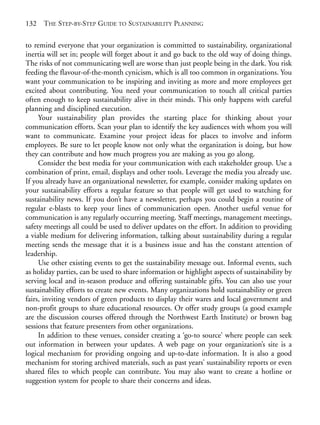 Chapter09.qxd   9/17/2008   6:39 PM    Page 132




       132   THE STEP-BY-STEP GUIDE TO SUSTAINABILITY PLANNING

       to remind everyone that your organization is committed to sustainability, organizational
       inertia will set in; people will forget about it and go back to the old way of doing things.
       The risks of not communicating well are worse than just people being in the dark. You risk
       feeding the flavour-of-the-month cynicism, which is all too common in organizations. You
       want your communication to be inspiring and inviting as more and more employees get
       excited about contributing. You need your communication to touch all critical parties
       often enough to keep sustainability alive in their minds. This only happens with careful
       planning and disciplined execution.
            Your sustainability plan provides the starting place for thinking about your
       communication efforts. Scan your plan to identify the key audiences with whom you will
       want to communicate. Examine your project ideas for places to involve and inform
       employees. Be sure to let people know not only what the organization is doing, but how
       they can contribute and how much progress you are making as you go along.
            Consider the best media for your communication with each stakeholder group. Use a
       combination of print, email, displays and other tools. Leverage the media you already use.
       If you already have an organizational newsletter, for example, consider making updates on
       your sustainability efforts a regular feature so that people will get used to watching for
       sustainability news. If you don’t have a newsletter, perhaps you could begin a routine of
       regular e-blasts to keep your lines of communication open. Another useful venue for
       communication is any regularly occurring meeting. Staff meetings, management meetings,
       safety meetings all could be used to deliver updates on the effort. In addition to providing
       a viable medium for delivering information, talking about sustainability during a regular
       meeting sends the message that it is a business issue and has the constant attention of
       leadership.
            Use other existing events to get the sustainability message out. Informal events, such
       as holiday parties, can be used to share information or highlight aspects of sustainability by
       serving local and in-season produce and offering sustainable gifts. You can also use your
       sustainability efforts to create new events. Many organizations hold sustainability or green
       fairs, inviting vendors of green products to display their wares and local government and
       non-profit groups to share educational resources. Or offer study groups (a good example
       are the discussion courses offered through the Northwest Earth Institute) or brown bag
       sessions that feature presenters from other organizations.
            In addition to these venues, consider creating a ‘go-to source’ where people can seek
       out information in between your updates. A web page on your organization’s site is a
       logical mechanism for providing ongoing and up-to-date information. It is also a good
       mechanism for storing archived materials, such as past years’ sustainability reports or even
       shared files to which people can contribute. You may also want to create a hotline or
       suggestion system for people to share their concerns and ideas.
 