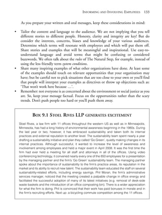 Chapter09.qxd   9/17/2008      6:39 PM     Page 133




                                                                 INFORMING AND INVOLVING EMPLOYEES                133

                 As you prepare your written and oral messages, keep these considerations in mind:

            •    Tailor the content and language to the audience. We are not implying that you tell
                 different stories to different people. Honesty, clarity and integrity are key! But do
                 consider the interests, concerns, biases and knowledge of your various audiences.
                 Determine which terms will resonate with employees and which will put them off.
                 Share stories and examples that will be meaningful and inspirational. Use easy-to-
                 understand language and avoid terms that might be confusing or considered
                 buzzwords. We often talk about the rules of The Natural Step, for example, instead of
                 using the less friendly term system conditions.
            •    Share many inspiring examples of what other organizations have done. At least some
                 of the examples should touch on relevant opportunities that your organization may
                 have; but be careful not to pick situations that are too close to your own or you’ll find
                 that people will interpret your examples as directives or throw up objections such as:
                 ‘That won’t work here because …’.
            •    Remember: not everyone is as concerned about the environment or social justice as you
                 are. So, keep your message factual. Focus on the opportunities rather than the scary
                 trends. Don’t push people too hard or you’ll push them away.


                          BOX 9.1 STOEL RIVES LLP GENERATES EXCITEMENT
                Stoel Rives, a law firm with 11 offices throughout the western US as well as in Minneapolis,
                Minnesota, has had a long history of environmental awareness beginning in the 1980s. During
                the last year or two, however, it has embraced sustainability and taken both its internal
                practices and external reputation to another level. The sustainability team spent nearly a year
                drafting a sustainability initiative and plan they called ‘Go Green’, quietly making changes in its
                internal practices. Although successful, it wanted to increase the level of awareness and
                involvement among employees and held a major event in April 2008. It was the first time the
                firm had ever held a meeting for all staff and attorneys in all of the offices. Using video
                conferencing technology, it convened nearly every one of the 850 employees for a presentation
                by the managing partner and the firm’s ‘Go Green’ sustainability team. The managing partner
                spoke about the importance of sustainability to the firm’s practice areas, its reputation in the
                market and its ability to recruit new talent. The sustainability team educated the staff on several
                sustainability-related efforts, including energy savings. Phil Moran, the firm’s administrative
                services manager, noticed that the meeting created a palpable change in office energy and
                facilitated the successful adoption of many of its latest initiatives (e.g. removal of desk-side
                waste baskets and the introduction of an office composting bin). There is a wider appreciation
                for what the firm is doing. Phil is convinced that their work has paid bonuses in morale and in
                the firm’s recruiting efforts. Next up: a bicycling commute competition among the 11 offices.
 