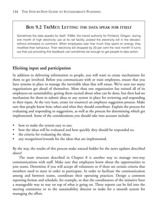 Chapter09.qxd    9/17/2008      6:39 PM     Page 134




       134     THE STEP-BY-STEP GUIDE TO SUSTAINABILITY PLANNING



                  BOX 9.2 TRIMET: LETTING                    THE DATA SPEAK FOR ITSELF

           Sometimes the data speaks for itself. TriMet, the transit authority for Portland, Oregon, during
           one month of high electricity use at its rail facility, posted the electricity bill in the elevator,
           without entreaties or comment. When employees saw how much they spent on energy, they
           modified their behaviour. Their electricity bill dropped by 20 per cent the next month! It turns
           out that just providing this feedback can sometimes be enough to get people to take action.




       Eliciting input and participation
       In addition to delivering information to people, you will want to create mechanisms for
       them to get involved. Before you communicate with or train employees, ensure that you
       have systems in place to manage the inevitable ideas that will ensue. We’ve seen too many
       organizations get ahead of themselves. More than one organization has trained all of its
       employees on sustainability, getting them excited about what can be done, but then had no
       mechanism for them to submit ideas or any system in place for reviewing and responding
       to their input. At the very least, create (or resurrect) an employee suggestion process. Make
       sure that people know how, when and what they should contribute. Explain the process for
       evaluating and responding to suggestions, as well as the process for determining which get
       implemented. Some of the considerations you should take into account include:

       •     how to make the system easy to use;
       •     how the ideas will be evaluated and how quickly they should be responded to;
       •     the criteria for evaluating the ideas;
       •     any recognition/rewards for the ideas that are implemented.

       By the way, the results of this process make natural fodder for the news updates described
       above!
            The team structure described in Chapter 8 is another way to manage two-way
       communications with staff. Make sure that employees know about the opportunities to
       join teams. Determine if you will accept all volunteers or if there are certain criteria that
       members need to meet in order to participate. In order to facilitate the communication
       among and between teams, coordinate their operating practices. Design a common
       reporting format and schedule, for example, so that the coordinators of the initiative have
       a manageable way to stay on top of what is going on. These reports can be fed into the
       steering committee or to the sustainability director to make for a smooth system for
       managing the effort.
 