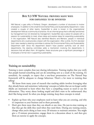 Chapter09.qxd   9/17/2008     6:39 PM     Page 135




                                                                 INFORMING AND INVOLVING EMPLOYEES               135



                              BOX 9.3 NW NATURAL PROVIDES MANY WAYS
                                        FOR EMPLOYEES TO BE INVOLVED

                NW Natural, a gas utility in Portland, Oregon, developed a number of structures to involve
                employees. In addition to the small Environmental Policy and Sustainability Department, it also
                created a couple of other teams. SustainNet is what is known in the organizational
                development field as a community of practice. It’s an informal group that is officially sanctioned
                by management but not directed by management. SustainNet was a place for people with a
                passion for sustainability to meet, share ideas and explore ideas for expanding sustainability
                in the organization. NW Natural also identified Mavens and Mentors, people in individual
                departments who could provide a liaison with the organization. After a while, the firm decided
                that it also needed a steering committee to advise the Environmental Policy and Sustainability
                Department staff. Since the department doesn’t have position authority over all other
                departments, the steering committee adds a mechanism involving the departments in
                decisions that will affect them. All together, these structures give a significant percentage of
                employees a formal role in supporting sustainability.




            Training on sustainability
            Training is more complex than just sharing information. Training implies that you verify
            that people learned something and can do something new as a result of the training. It’s
            unrealistic, for example, to expect that a one-hour presentation on The Natural Step
            framework will be adequate to change behaviour. There’s a lot more to training than
            telling!
                 We know from many years of research that teaching adults involves leveraging what
            they already know and sometimes ‘unlearning’ concepts or habits that are no longer useful.
            Adults are motivated to learn when they have a compelling reason to need or use the
            information. They worry about looking stupid and don’t want to be embarrassed; they
            don’t like being tested. So when you design training, keep these concepts in mind:

            •    Explain up front why your employees need to learn what you are covering, and why
                 it’s important to your business and to them personally.
            •    Don’t give them more than they can absorb at one time. Do just-in-time training so
                 that they get the skills they need when they need them. During any training session,
                 change what you’re doing at least every 20 minutes to maintain attention. You might
                 give a 15-minute presentation, engage them in a discussion about it, and then give
                 them an exercise to apply the concepts.
 