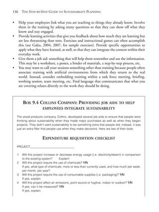Chapter09.qxd     9/17/2008     6:39 PM    Page 136




       136     THE STEP-BY-STEP GUIDE TO SUSTAINABILITY PLANNING

       •     Help your employees link what you are teaching to things they already know. Involve
             them in the training by asking many questions so that they can show off what they
             know and stay engaged.
       •     Provide learning activities that give you feedback about how much they are learning but
             are less threatening than tests. Exercises and instructional games can often accomplish
             this (see Galea, 2004, 2007, for sample exercises). Provide specific opportunities to
             apply what they have learned, as well, so that they can integrate the content within their
             everyday work.
       •     Give them a job aid: something that will help them remember and use the information.
             This may be a worksheet, a poster, a binder of materials, a step-by-step process, etc.
       •     You may want to call your sessions something other than training because people often
             associate training with artificial environments from which they return to the real
             world. Instead, consider embedding training within a task force meeting, briefing,
             working session, team meeting, etc. Find language that communicates that what you
             are covering relates directly to the work they should be doing.



                BOX 9.4 COLLINS COMPANY: PROVIDING JOB AIDS                               TO HELP
                               EMPLOYEES INTEGRATE SUSTAINABILITY

           The wood products company, Collins, developed several job aids to ensure that people were
           thinking about sustainability when they made major purchases as well as when they began
           projects. They didn’t want sustainability to be something extra that people did; instead, it was
           just an extra filter that people use when they make decisions. Here are two of their tools.


                               EXPENDITURE REQUISITION CHECKLIST
           PROJECT______________________________

           1    Will this project increase or decrease energy usage (i.e. electricity/steam) in comparison
                to the existing system?        Explain!
           2    Will this project require the use of chemicals? Y/N
                If yes, what type of chemicals, more or less than currently used, and how much per week,
                per month, per year?
           3    Will this project require the use of consumable supplies (i.e. packaging)? Y/N
                If yes, explain.
           4    Will this project affect air emissions, point source or fugitive, indoor or outdoor? Y/N
                If yes, can it be measured? Y/N
                If yes, explain.
 