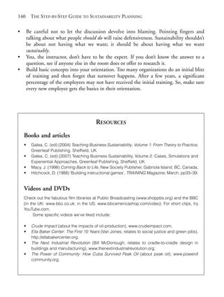 Chapter09.qxd      9/17/2008     6:39 PM     Page 140




       140       THE STEP-BY-STEP GUIDE TO SUSTAINABILITY PLANNING

       •       Be careful not to let the discussion devolve into blaming. Pointing fingers and
               talking about what people should do will raise defensiveness. Sustainability shouldn’t
               be about not having what we want; it should be about having what we want
               sustainably.
       •       You, the instructor, don’t have to be the expert. If you don’t know the answer to a
               question, see if anyone else in the room does or offer to research it.
       •       Build basic concepts into your orientation. Too many organizations do an initial blitz
               of training and then forget that turnover happens. After a few years, a significant
               percentage of the employees may not have received the initial training. So, make sure
               every new employee gets the basics in their orientation.




                                                    RESOURCES
           Books and articles
           •     Galea, C. (ed) (2004) Teaching Business Sustainability, Volume 1: From Theory to Practice,
                 Greenleaf Publishing, Sheffield, UK
           •     Galea, C. (ed) (2007) Teaching Business Sustainability, Volume 2: Cases, Simulations and
                 Experiential Approaches, Greenleaf Publishing, Sheffield, UK
           •     Macy, J. (1998) Coming Back to Life, New Society Publisher, Gabriola Island, BC, Canada;
           •     Hitchcock, D. (1988) ‘Building instructional games’, TRAINING Magazine, March, pp33–39.


           Videos and DVDs
           Check out the fabulous film libraries at Public Broadcasting (www.shoppbs.org) and the BBC
           (in the UK: www.bbc.co.uk; in the US: www.bbcamericashop.com/video). For short clips, try
           YouTube.com.
                 Some specific videos we’ve liked include:

           •     Crude Impact (about the impacts of oil production), www.crudeimpact.com;
           •     Ella Baker Center: The First 10 Years (Van Jones; relates to social justice and green jobs),
                 http://ellabakercenter.org;
           •     The Next Industrial Revolution (Bill McDonough; relates to cradle-to-cradle design in
                 buildings and manufacturing), www.thenextindustrialrevolution.org;
           •     The Power of Community: How Cuba Survived Peak Oil (about peak oil), www.powerof
                 community.org.
 