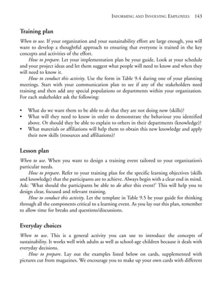 Chapter09.qxd   9/17/2008   6:39 PM    Page 143




                                                           INFORMING AND INVOLVING EMPLOYEES          143


            Training plan
            When to use. If your organization and your sustainability effort are large enough, you will
            want to develop a thoughtful approach to ensuring that everyone is trained in the key
            concepts and activities of the effort.
                 How to prepare. Let your implementation plan be your guide. Look at your schedule
            and your project ideas and let them suggest what people will need to know and when they
            will need to know it.
                 How to conduct this activity. Use the form in Table 9.4 during one of your planning
            meetings. Start with your communication plan to see if any of the stakeholders need
            training and then add any special populations or departments within your organization.
            For each stakeholder ask the following:

            •   What do we want them to be able to do that they are not doing now (skills)?
            •   What will they need to know in order to demonstrate the behaviour you identified
                above. Or should they be able to explain to others in their departments (knowledge)?
            •   What materials or affiliations will help them to obtain this new knowledge and apply
                their new skills (resources and affiliations)?

            Lesson plan
            When to use. When you want to design a training event tailored to your organization’s
            particular needs.
                 How to prepare. Refer to your training plan for the specific learning objectives (skills
            and knowledge) that the participants are to achieve. Always begin with a clear end in mind.
            Ask: ‘What should the participants be able to do after this event?’ This will help you to
            design clear, focused and relevant training.
                 How to conduct this activity. Let the template in Table 9.5 be your guide for thinking
            through all the components critical to a learning event. As you lay out this plan, remember
            to allow time for breaks and questions/discussions.

            Everyday choices
            When to use. This is a general activity you can use to introduce the concepts of
            sustainability. It works well with adults as well as school-age children because it deals with
            everyday decisions.
                How to prepare. Lay out the examples listed below on cards, supplemented with
            pictures cut from magazines. We encourage you to make up your own cards with different
 