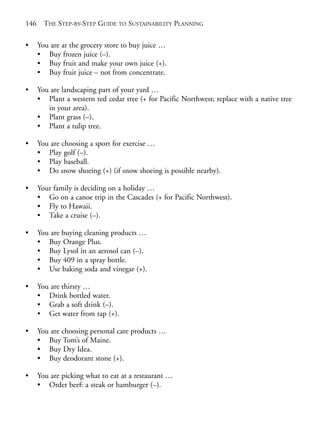Chapter09.qxd    9/17/2008   6:39 PM   Page 146




       146     THE STEP-BY-STEP GUIDE TO SUSTAINABILITY PLANNING

       •     You are at the grocery store to buy juice …
             • Buy frozen juice (–).
             • Buy fruit and make your own juice (+).
             • Buy fruit juice – not from concentrate.

       •     You are landscaping part of your yard …
             • Plant a western red cedar tree (+ for Pacific Northwest; replace with a native tree
                in your area).
             • Plant grass (–).
             • Plant a tulip tree.

       •     You are choosing a sport for exercise …
             • Play golf (–).
             • Play baseball.
             • Do snow shoeing (+) (if snow shoeing is possible nearby).

       •     Your family is deciding on a holiday …
             • Go on a canoe trip in the Cascades (+ for Pacific Northwest).
             • Fly to Hawaii.
             • Take a cruise (–).

       •     You are buying cleaning products …
             • Buy Orange Plus.
             • Buy Lysol in an aerosol can (–).
             • Buy 409 in a spray bottle.
             • Use baking soda and vinegar (+).

       •     You are thirsty …
             • Drink bottled water.
             • Grab a soft drink (–).
             • Get water from tap (+).

       •     You are choosing personal care products …
             • Buy Tom’s of Maine.
             • Buy Dry Idea.
             • Buy deodorant stone (+).

       •     You are picking what to eat at a restaurant …
             • Order beef: a steak or hamburger (–).
 
