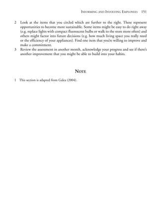 Chapter09.qxd   9/17/2008   6:39 PM   Page 151




                                                           INFORMING AND INVOLVING EMPLOYEES        151

            2   Look at the items that you circled which are further to the right. These represent
                opportunities to become more sustainable. Some items might be easy to do right away
                (e.g. replace lights with compact fluorescent bulbs or walk to the store more often) and
                others might factor into future decisions (e.g. how much living space you really need
                or the efficiency of your appliances). Find one item that you’re willing to improve and
                make a commitment.
            3   Review the assessment in another month, acknowledge your progress and see if there’s
                another improvement that you might be able to build into your habits.



                                                      NOTE
            1 This section is adapted from Galea (2004).
 