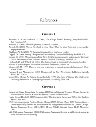 Reference.qxd   9/17/2008    6:39 PM    Page 153




                                                   References


                                                     CHAPTER 1
            Anderson, L. A. and Anderson, D. (2001) The Change Leader’s Roadmap, Jossey-Bass/Pfeiffer,
               San Francisco, CA
            AtKisson, A. (2008) The ISIS Agreement, Earthscan, London
            Axelrod, D. (2007) How to Get People to Care About What You Find Important, www.everyday
               engagement.com
            Blackburn, W. R. (2008) The Sustainability Handbook, Earthscan, London
            Doppelt, B. (2003) Leading Change toward Sustainability, Greenleaf Publishing, Sheffield, UK
            Epstein, M. (2008) Making Sustainability Work: Best Practices in Managing and Measuring Corporate
               Social, Environmental and Economic Impacts, Greenleaf Publishing, Sheffield, UK
            Hitchcock, D. and Willard, M. (2006) The Business Guide to Sustainability, Earthscan, London
            Maurer, R. (1996) Beyond the Wall of Resistance, Bard Books, Austin, TX
            Meadows, D. H. (1997) ‘Places to intervene in a system: in increasing order of effectiveness’, Whole
               Earth, Winter
            Nattrass, B. and Altomare, M. (2002) Dancing with the Tiger, New Society Publishers, Gabriola
               Island, BC, Canada
            Senge, P. M., Kleiner, A., Roberts, C. and Roth, G. (1999) The Dance of Change: The Challenges to
               Sustaining Momentum in Learning Organizations, Doubleday, New York


                                                     CHAPTER 2
            Centers for Disease Control and Prevention (2003) Second National Report on Human Exposure to
              Environmental Chemicals, Centers for Disease Control and Prevention
            Heath, C. and Heath, D. (2007) Made to Stick: Why Some Ideas Survive and Others Die, Random
              House, New York
            IPCC (Intergovernmental Panel on Climate Change) (2007) Climate Change 2007: Synthesis Report –
              Summary for Policy Makers, An Assessment of the Intergovernmental Panel on Climate Change,
              Fourth Assessment Report (AR4), IPCC Plenary XXVII, Valencia, Spain, 12–17 November
              2007
            MA (Millennium Assessment) (2005) Millennium Assessment Reports, available for download at
              www.millenniumassessment.org
 
