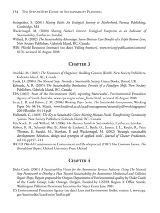 Reference.qxd   9/17/2008     6:39 PM     Page 154




       154    THE STEP-BY-STEP GUIDE TO SUSTAINABILITY PLANNING

       Steingraber, S. (2001) Having Faith: An Ecologist’s Journey to Motherhood, Perseus Publishing,
          Cambridge, MA
       Wackernagel, M. (2000) Sharing Nature’s Interest: Ecological Footprints as an Indicator of
          Sustainability, Earthscan, London
       Willard, B. (2002) The Sustainability Advantage: Seven Business Case Benefits of a Triple Bottom Line,
          New Society Publishers, Gabriola Island, BC, Canada
       WRI (World Resources Institute) (no date) ‘Falling frontiers’, www.wri.org/publication/content/
          8276, accessed 26 August 2008


                                                 CHAPTER 3
       Anielski, M. (2007) The Economics of Happiness: Building Genuine Wealth, New Society Publishers,
          Gabriola Island, BC, Canada
       Cook, D. (2004) The Natural Step: Towards a Sustainable Society, Green Books, Bristol, UK
       Edwards, A. R. (2005) The Sustainability Revolution: Portrait of a Paradigm Shift, New Society
          Publishers, Gabriola Island, BC, Canada
       EPA (2007) ‘State of the Environment (SoE) reporting frameworks’, Environmental Protection
          Agency of South Australia, www.epa.sa.gov.au/soe_frame.html, accessed 26 August 2008
       Gray, E. R. and Balmer, J. M. (2004) Working Paper Series: The Sustainable Entrepreneur, Working
          Paper No 04/14, March, www.bradford.ac.uk/acad/management/external/pdf/workingpapers/
          2004/Booklet_04-14.pdf
       Hallsmith, G. (2003) The Key to Sustainable Cities: Meeting Human Needs, Transforming Community
          Systems, New Society Publishers, Gabriola Island, BC, Canada
       Hitchcock, D. and Willard, M. (2006) The Business Guide to Sustainability, Earthscan, London
       Robert, K. H., Schmidt-Blee, B., Aloisi de Larderel, J., Basile, G., Jansen, J. L., Keuhr, R., Price
          Thomas, P., Suzuki, M., Hawken, P. and Wackernagel, M. (2002) ‘Strategic sustainable
          development: Selection, design and synergies of applied tools’, Journal of Cleaner Production,
          vol 10, pp197–214
       WCED (World Commission on Environment and Development) (1987) Our Common Future, The
          Brundtland Report, Oxford University Press, Oxford


                                                 CHAPTER 4
       Duke Castle (2001) A Sustainability Vision for the Automotive Services Industry: Using The Natural
         Step Framework to Develop a Plan Toward Sustainability for Automotive Mechanical and Collision
         Repair Shops, Report prepared for Oregon Department of Environmental quality by Duke Castle
         of the Castle Group, Lake Oswego, Oregon, Funded by USEPA Region X Office Seattle,
         Washington Pollution Prevention Incentives for States Grant June 2001
       US Environmental Protection Agency (no date) Lean and Environment Toolkit, version 1, www.epa.
         gov/lean/toolkit/LeanEnviroToolkit.pdf
 