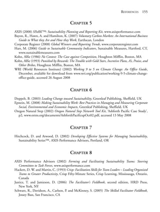Reference.qxd   9/17/2008    6:39 PM     Page 155




                                                                                             REFERENCES 155


                                                      CHAPTER 5
            AXIS (2008) SPaRK™: Sustainability Planning and Reporting Kit, www.axisperformance.com
            Bayon, R., Hawn, A. and Hamilton, K. (2007) Voluntary Carbon Markets: An International Business
              Guide to What they Are and How they Work, Earthscan, London
            Corporate Register (2008) Global Winners and Reporting Trends, www.corporateregister.com
            Hart, M. (2006) Guide to Sustainable Community Indicators, Sustainable Measures, Hartford, CT,
              www.sustainablemeasures.com
            Kohn, Alfie (1986) No Contest: The Case against Competition, Houghton Mifflin, Boston, MA
            Kohn, Alfie (1993) Punished by Rewards: The Trouble with Gold Stars, Incentive Plans, A’s, Praise, and
              Other Bribes, Houghton Mifflin, Boston, MA
            WRI (World Resources Institute) (2002) Working 9 to 5 on Climate Change: An Office Guide,
              December, available for download from www.wri.org/publication/working-9-5-climate-change-
              office-guide, accessed 26 August 2008


                                                      CHAPTER 6
            Doppelt, B. (2003) Leading Change toward Sustainability, Greenleaf Publishing, Sheffield, UK
            Epstein, M. (2008) Making Sustainability Work: Best Practices in Managing and Measuring Corporate
              Social, Environmental and Economic Impacts, Greenleaf Publishing, Sheffield, UK
            Oregon Natural Step (2002) Oregon Natural Step Network Tool Kit, ‘Ashforth Pacific Case Study’,
              p2, www.ortns.org/documents/AshforthPacificupOct02.pdf, accessed 13 May 2008


                                                      CHAPTER 7
            Hitchcock, D. and Atwood, D. (2002) Developing Effective Systems for Managing Sustainability,
               Sustainability Series™, AXIS Performance Advisors, Portland, OR


                                                      CHAPTER 8
            AXIS Performance Advisors (2002) Forming and Facilitating Sustainability Teams: Steering
               Committees to Task Forces, www.axisperformance.com
            Hackett, D. W. and Martin, C. (1993) Crisp: Facilitation Skills for Team Leaders – Leading Organized
               Teams to Greater Productivity, Crisp Fifty-Minute Series, Crisp Learning, Mississauga, Ontario,
               Canada
            Justice, T. and Jamieson, D. (2006) The Facilitator’s Fieldbook, second edition, HRD Press,
               New York, NY
            Schwarz, R., Davidson, A., Carlson, P. and McKinney, S. (2005) The Skilled Facilitator Fieldbook,
               Jossey Bass, San Francisco, CA
 