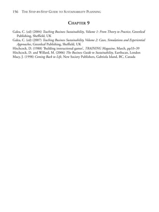 Reference.qxd   9/17/2008     6:39 PM    Page 156




       156   THE STEP-BY-STEP GUIDE TO SUSTAINABILITY PLANNING


                                                 CHAPTER 9
       Galea, C. (ed) (2004) Teaching Business Sustainability, Volume 1: From Theory to Practice, Greenleaf
          Publishing, Sheffield, UK
       Galea, C. (ed) (2007) Teaching Business Sustainability, Volume 2: Cases, Simulations and Experiential
          Approaches, Greenleaf Publishing, Sheffield, UK
       Hitchcock, D. (1988) ‘Building instructional games’, TRAINING Magazine, March, pp33–39
       Hitchcock, D. and Willard, M. (2006) The Business Guide to Sustainability, Earthscan, London
       Macy, J. (1998) Coming Back to Life, New Society Publishers, Gabriola Island, BC, Canada
 