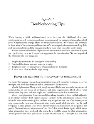 Appendix 1.qxd   9/17/2008    6:39 PM   Page 157




                                                    Appendix 1
                                        Troubleshooting Tips


            While having a solid, well-considered plan increases the likelihood that your
            implementation will be smooth and your success assured, we recognize that no plan is fool
            proof. Organizational change efforts are always unpredictable. We’ve added this appendix
            to share some of the common problems that we’ve seen organizations encounter along their
            path to sustainability and the strategies that have most often helped to resolve them.
                 Review the situations below. If you encounter one that is similar to problems that you
            are experiencing, then see if any of our suggestions fit your situation. We have organized
            the problems into four categories:

            1    People are resistant to the concept of sustainability.
            2    Sustainability is not seen as a strategic priority.
            3    Employees don’t see the relevance of sustainability in their jobs.
            4    It takes extra effort to do the ‘right thing’.


                   PEOPLE ARE RESISTANT            TO THE CONCEPT OF SUSTAINABILITY

            No matter how excited you are about sustainability, you will encounter resistance to it. The
            strategies that work best here are tied to the source of the resistance.
                 Provide information. Many people simply aren’t well informed about the importance of
            sustainability to the future of civilization and their organization. Think about what
            information they need and who might be a credible source for that information.
                 Correct misinformation. Some sustainability-related issues have been publicly debated.
            In an attempt to show ‘both sides of an issue’, the news media likes to quote someone who
            is for the issue and someone against, without any recognition that one of those two parties
            may represent the consensus of most scientists in the world, while the other may be paid
            by special interest groups. This breeds misinformation and confusion on the part of the
            public. You may have to refute some of the ‘facts’ that people know. Again, think about
            what information they need and who might be a credible source for that information.
            Always preserve the other person’s self esteem. Phrases such as: ‘I thought that too until
 