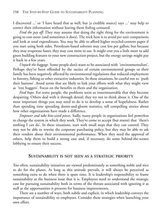 Appendix 1.qxd   9/17/2008    6:39 PM    Page 158




       158   THE STEP-BY-STEP GUIDE TO SUSTAINABILITY PLANNING

       I discovered ...’ or ‘I have heard that as well, but [a credible source] says ...’ may help to
       correct their information without leaving them feeling censured.
            Find the pay off. They may assume that doing the right thing for the environment is
       going to cost more (and sometimes it does). The trick here is to avoid per unit comparisons
       and look at total expenditures. You may be able to afford higher recycled-content paper if
       you start using both sides. Petroleum-based solvents may cost less per gallon; but because
       they may evaporate faster, they may cost more to use. It might cost you a little more to add
       green building features to your new construction project, but the energy savings might pay
       it back in a few years.
            Unpack the baggage. Some people don’t want to be associated with ‘environmentalists’.
       Perhaps they’ve been offended by the tactics of certain environmental groups or their
       family has been negatively affected by environmental regulations that reduced employment
       in forestry, fishing or other extractive industries. In these situations, be careful not to ‘push
       their buttons’. Avoid terms that are likely to link your efforts with what they might view
       as ‘tree huggers’. Focus on the benefits to them and the organization.
            Feed hope. For some people, the problems seem so insurmountable that they become
       despairing. Others deal with it through denial; they try not to think about it. One of the
       most important things you may need to do is to develop a sense of hopefulness. Rather
       than spending time spreading doom-and-gloom statistics, tell compelling stories about
       how other organizations have made a difference.
            Empower and take bite-sized pieces. Sadly, many people in organizations feel powerless
       to change the system in which they work. They’ve come to accept (but resent) that ‘there’s
       nothing I can do’. In these situations, start with small steps that they can control. They
       may not be able to rewrite the corporate purchasing policy, but they may be able to ask
       their vendors about their environmental performance. When they need the approval of
       others, help them to build a strong case and, if necessary, do some behind-the-scenes
       lobbying to ensure their success.


                  SUSTAINABILITY IS NOT SEEN AS A STRATEGIC PRIORITY
       Too often, sustainability initiatives are viewed predominately as something noble and nice
       to do for the planet. As long as this attitude prevails, it will always be perceived as
       something extra to do when there is spare time. It is leadership’s responsibility to frame
       sustainability as the business issue that it is. Employees need to understand the strategic
       case for pursuing sustainability both in terms of the threats associated with ignoring it as
       well as the opportunities it presents for business improvements.
           There are a number of ways, both subtle and explicit, in which leadership conveys the
       importance of sustainability to employees. Consider these strategies when launching your
       own effort.
 