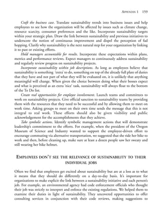 Appendix 1.qxd   9/17/2008   6:39 PM    Page 159




                                                                                        APPENDIX 1     159

                  Craft the business case. Translate sustainability trends into business issues and help
            employees to see how the organization will be affected by issues such as climate change,
            resource scarcity, consumer preferences and the like. Incorporate sustainability targets
            within your strategic plan. Draw the link between sustainability and previous initiatives to
            underscore the notion of continuous improvement and dispel the perception of fad
            hopping. Clarify why sustainability is the next natural step for your organization by linking
            it to past or existing efforts.
                  Hold managers accountable for results. Incorporate these expectations within plans,
            metrics and performance reviews. Expect managers to continuously address sustainability
            and regularly review progress on sustainability projects.
                  Incorporate sustainability within job descriptions. As long as employees believe that
            sustainability is something ‘extra’ to do, something on top of the already full plate of duties
            that they have and not part of what they will be evaluated on, it is unlikely that anything
            meaningful will change. When given the choice between doing what their bosses expect
            and what is perceived as an extra ‘nice’ task, sustainability will always float to the bottom
            of the To Do list.
                  Create real opportunities for employee involvement. Launch teams and committees to
            work on sustainability projects. Give official sanction to sustainability teams by providing
            them with the resources that they need to be successful and by allowing them to meet on
            work time. Asking groups to meet on their own time sends the message that this is not
            integral to real work. These efforts should also be given visibility and public
            acknowledgement for the accomplishments that they achieve.
                  Take symbolic actions. Identify symbolic management actions that will demonstrate
            leadership’s commitment to the efforts. For example, when the president of the Oregon
            Museum of Science and Industry wanted to support the employee-driven effort to
            encourage commuting via alternative transportation, we suggested that she ride her bike to
            work and then, before cleaning up, make sure at least a dozen people saw her sweaty and
            still wearing her bike helmet.


             EMPLOYEES DON’T SEE            THE RELEVANCE OF SUSTAINABILITY TO THEIR
                                                INDIVIDUAL JOBS

            Often we find that employees get excited about sustainability but are at a loss as to what
            it means that they should do differently on a day-to-day basis. It’s important for
            organizations to make explicit the link between a sustainability initiative and each person’s
            job. For example, an environmental agency had code enforcement officials who thought
            their job was strictly to interpret and enforce the existing regulations. We helped them to
            examine their duties in light of sustainability. They uncovered opportunities to offer
            consulting services in conjunction with their code reviews, making suggestions to
 