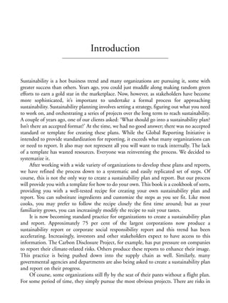 Prelims.qxd    10/1/2008    7:33 PM    Page xix




                                                  Introduction


              Sustainability is a hot business trend and many organizations are pursuing it, some with
              greater success than others. Years ago, you could just muddle along making random green
              efforts to earn a gold star in the marketplace. Now, however, as stakeholders have become
              more sophisticated, it’s important to undertake a formal process for approaching
              sustainability. Sustainability planning involves setting a strategy, figuring out what you need
              to work on, and orchestrating a series of projects over the long term to reach sustainability.
              A couple of years ago, one of our clients asked: ‘What should go into a sustainability plan?
              Isn’t there an accepted format?’ At the time, we had no good answer; there was no accepted
              standard or template for creating these plans. While the Global Reporting Initiative is
              intended to provide standardization for reporting, it exceeds what many organizations can
              or need to report. It also may not represent all you will want to track internally. The lack
              of a template has wasted resources. Everyone was reinventing the process. We decided to
              systematize it.
                   After working with a wide variety of organizations to develop these plans and reports,
              we have refined the process down to a systematic and easily replicated set of steps. Of
              course, this is not the only way to create a sustainability plan and report. But our process
              will provide you with a template for how to do your own. This book is a cookbook of sorts,
              providing you with a well-tested recipe for creating your own sustainability plan and
              report. You can substitute ingredients and customize the steps as you see fit. Like most
              cooks, you may prefer to follow the recipe closely the first time around; but as your
              familiarity grows, you can increasingly modify the recipe to suit your tastes.
                   It is now becoming standard practice for organizations to create a sustainability plan
              and report. Approximately 75 per cent of the largest corporations now produce a
              sustainability report or corporate social responsibility report and this trend has been
              accelerating. Increasingly, investors and other stakeholders expect to have access to this
              information. The Carbon Disclosure Project, for example, has put pressure on companies
              to report their climate-related risks. Others produce these reports to enhance their image.
              This practice is being pushed down into the supply chain as well. Similarly, many
              governmental agencies and departments are also being asked to create a sustainability plan
              and report on their progress.
                   Of course, some organizations still fly by the seat of their pants without a flight plan.
              For some period of time, they simply pursue the most obvious projects. There are risks in
 