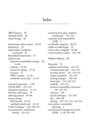 Index.qxd   10/1/2008   7:29 PM   Page 169




                                                Index


            ABCD process 50                           communication plan, employee
            Ashforth Pacific 85                            involvement 141–142
            Austin Energy 86                          corporate social responsibility
                                                           (CSR) 4
            backcasting, vision creation 49–51        cost-benefit categories 86–87
            biomimicry 52                             cradle-to-cradle design 52
            body burden, worldwide                    criteria chart, weighted 97–98
                trend cards 26                        critical incident analysis 125, 130
            Brundtland Commission 37
            business case                             Dolphin Software 86
              long-term sustainability strategy 22,
                   34–36                              Electrolux 55
              methods 22–36                           employee involvement 131–151
              reasons for change 17–21                  communication plan 141–142
              resources 21                              everyday choices 141, 143–147
              SWOT analysis 22, 34                      impact assessment 141, 147
              worldwide trend cards 22–33               learning strategies 138–139
                                                        lesson plan 141, 143, 145
            Cascade Corporation 3, 20                   methods 141–151
            CH2M HILL 121–122                           personal sustainability assessment
            champion assessment 11, 13                       141, 147–151
            Charmin toilet paper 55                     resources 140
            choosing projects 85–89                     special challenges 137–138
            climate change                              tips 138–140
               NW Natural 44–45                         training 135–137, 141, 143–144
               worldwide trend cards 23–24            entry points, sustainability
            Collins Company 124, 136–137                   planning 4
            communication, information                environmental management system
                sharing 131–133                            (EMS) 4, 99, 101–102
 