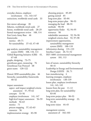 Index.qxd    10/1/2008   7:29 PM   Page 170




       170    THE STEP-BY-STEP GUIDE TO SUSTAINABILITY PLANNING


       everyday choices, employee                   choosing projects 85–89
            involvement 141, 143–147                getting started 85
       extinctions, worldwide trend cards 33        long-term plan 83–84
                                                    long-term project plan 90–93
       first mover advantage 20                     managing the load 88–91
       fisheries, worldwide trend cards 27          methods 90–98
       forests, worldwide trend cards 28–29         opportunity finder 92, 94–95
       formal management review 108, 114            resources 90
       Fort Lewis Army Base 46                      stakeholder assessment 92, 94–96
       frameworks                                   weighted criteria chart 92, 97–98
          metrics 69–71                           improvement opportunities,
          for sustainability 37–43, 47–48              sustainability management
                                                       system (SMS) 108–110
       gap analysis, sustainability management    information sharing 131–133
           system (SMS) 108, 110, 113             Interface Carpet 20, 51–52
       Global Reporting Initiative (GRI) 45,      ISO 14001 environmental management
           67–68                                       system 101, 113
       graphs, designing 73–75
       greenhouse gases, measuring 76             laws of nature, sustainability hierarchy
       Greenhouse Gas Protocol 68                      40–41
       green teams 120–122                        Leadership in Energy and Environmental
                                                       Design (LEED) 20, 71
       Hawaii 2050 sustainability plan 46         lean manufacturing 4
       hierarchy, sustainability frameworks       learning strategies, employee
            40–42                                      involvement 138–139
                                                  lesson plan, employee involvement
       impact assessment                               141, 143, 145
         aspect- and impact-weighted criteria     lessons from the past 11–12
             assessment 57, 59–62                 long-term plan, for sustainability
         concepts 53–56                                83–84
         employee involvement 141, 147            long-term project plan 90–93
         high-level impact assessment 56–59       long-term sustainability strategy 22,
         methods 56–63                                 34–36
         metrics 71                               long-term vision 44–45
         process mapping 57, 62–63
         resources 56                             management systems
       implementation strategy 83–98               assessment of 102–103
 
