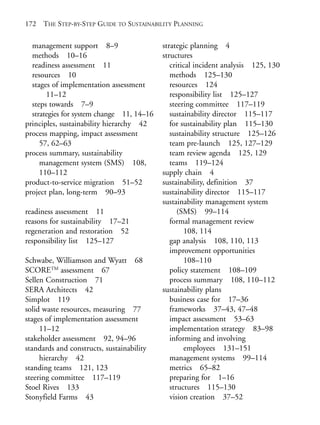 Index.qxd    10/1/2008   7:29 PM   Page 172




       172    THE STEP-BY-STEP GUIDE TO SUSTAINABILITY PLANNING


         management support 8–9                   strategic planning 4
         methods 10–16                            structures
         readiness assessment 11                     critical incident analysis 125, 130
         resources 10                                methods 125–130
         stages of implementation assessment         resources 124
              11–12                                  responsibility list 125–127
         steps towards 7–9                           steering committee 117–119
         strategies for system change 11, 14–16      sustainability director 115–117
       principles, sustainability hierarchy 42       for sustainability plan 115–130
       process mapping, impact assessment            sustainability structure 125–126
            57, 62–63                                team pre-launch 125, 127–129
       process summary, sustainability               team review agenda 125, 129
            management system (SMS) 108,             teams 119–124
            110–112                               supply chain 4
       product-to-service migration 51–52         sustainability, definition 37
       project plan, long-term 90–93              sustainability director 115–117
                                                  sustainability management system
       readiness assessment 11                          (SMS) 99–114
       reasons for sustainability 17–21              formal management review
       regeneration and restoration 52                    108, 114
       responsibility list 125–127                   gap analysis 108, 110, 113
                                                     improvement opportunities
       Schwabe, Williamson and Wyatt 68                   108–110
       SCORETM assessment 67                         policy statement 108–109
       Sellen Construction 71                        process summary 108, 110–112
       SERA Architects 42                         sustainability plans
       Simplot 119                                   business case for 17–36
       solid waste resources, measuring 77           frameworks 37–43, 47–48
       stages of implementation assessment           impact assessment 53–63
            11–12                                    implementation strategy 83–98
       stakeholder assessment 92, 94–96              informing and involving
       standards and constructs, sustainability           employees 131–151
            hierarchy 42                             management systems 99–114
       standing teams 121, 123                       metrics 65–82
       steering committee 117–119                    preparing for 1–16
       Stoel Rives 133                               structures 115–130
       Stonyfield Farms 43                           vision creation 37–52
 