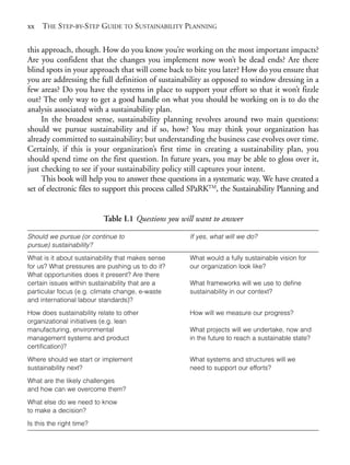 Prelims.qxd   10/1/2008          7:33 PM   Page xx




       xx THE STEP-BY-STEP GUIDE TO SUSTAINABILITY PLANNING

       this approach, though. How do you know you’re working on the most important impacts?
       Are you confident that the changes you implement now won’t be dead ends? Are there
       blind spots in your approach that will come back to bite you later? How do you ensure that
       you are addressing the full definition of sustainability as opposed to window dressing in a
       few areas? Do you have the systems in place to support your effort so that it won’t fizzle
       out? The only way to get a good handle on what you should be working on is to do the
       analysis associated with a sustainability plan.
            In the broadest sense, sustainability planning revolves around two main questions:
       should we pursue sustainability and if so, how? You may think your organization has
       already committed to sustainability; but understanding the business case evolves over time.
       Certainly, if this is your organization’s first time in creating a sustainability plan, you
       should spend time on the first question. In future years, you may be able to gloss over it,
       just checking to see if your sustainability policy still captures your intent.
            This book will help you to answer these questions in a systematic way. We have created a
       set of electronic files to support this process called SPaRKTM, the Sustainability Planning and


                                     Table I.1 Questions you will want to answer

       Should we pursue (or continue to                        If yes, what will we do?
       pursue) sustainability?
       What is it about sustainability that makes sense        What would a fully sustainable vision for
       for us? What pressures are pushing us to do it?         our organization look like?
       What opportunities does it present? Are there
       certain issues within sustainability that are a         What frameworks will we use to define
       particular focus (e.g. climate change, e-waste          sustainability in our context?
       and international labour standards)?

       How does sustainability relate to other                 How will we measure our progress?
       organizational initiatives (e.g. lean
       manufacturing, environmental                            What projects will we undertake, now and
       management systems and product                          in the future to reach a sustainable state?
       certification)?

       Where should we start or implement                      What systems and structures will we
       sustainability next?                                    need to support our efforts?

       What are the likely challenges
       and how can we overcome them?

       What else do we need to know
       to make a decision?

       Is this the right time?
 