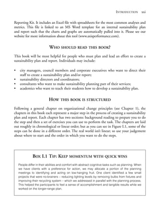 Prelims.qxd       10/1/2008    7:33 PM     Page xxi




                                                                                                INTRODUCTION xxi

              Reporting Kit. It includes an Excel file with spreadsheets for the most common analyses and
              metrics. This file is linked to an MS Word template for an internal sustainability plan
              and report such that the charts and graphs are automatically pulled into it. Please see our
              website for more information about this tool (www.axisperformance.com).


                                           WHO SHOULD READ                THIS BOOK?

              This book will be most helpful for people who must plan and lead an effort to create a
              sustainability plan and report. Individuals may include:

              •     city managers, council members and corporate executives who want to direct their
                    staff to create a sustainability plan and/or report;
              •     sustainability directors and coordinators;
              •     consultants who want to make sustainability planning part of their services;
              •     academics who want to teach their students how to develop a sustainability plan.

                                           HOW      THIS BOOK IS STRUCTURED

              Following a general chapter on organizational change principles (see Chapter 1), the
              chapters in this book each represent a major step in the process of creating a sustainability
              plan and report. Each chapter has two sections: background reading to prepare you to do
              the step and then a set of exercises you can use to perform the task. The chapters are laid
              out roughly in chronological or linear order; but as you can see in Figure I.1, some of the
              steps can be done in a different order. The real world isn’t linear; so use your judgement
              about where to start and the order in which you want to do the steps.




                              BOX I.1 TIP: KEEP MOMENTUM WITH QUICK WINS
                   People differ in their abilities and comfort with abstract cognitive tasks such as planning. When
                   we have clients with a preference for action, we may allocate a portion of the planning
                   meetings to identifying and acting on low-hanging fruit. One client identified a few small
                   projects that were no-brainers – reducing lighting levels by removing bulbs from fixtures and
                   improving their recycling system – which we addressed in parallel with the planning process.
                   This helped the participants to feel a sense of accomplishment and tangible results while we
                   worked on the longer-range plan.
 