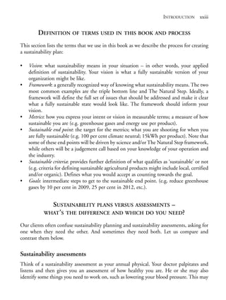 Prelims.qxd       10/1/2008   7:33 PM    Page xxiii




                                                                                        INTRODUCTION xxiii


                        DEFINITION OF          TERMS USED IN THIS BOOK AND PROCESS

              This section lists the terms that we use in this book as we describe the process for creating
              a sustainability plan:

              •     Vision: what sustainability means in your situation – in other words, your applied
                    definition of sustainability. Your vision is what a fully sustainable version of your
                    organization might be like.
              •     Framework: a generally recognized way of knowing what sustainability means. The two
                    most common examples are the triple bottom line and The Natural Step. Ideally, a
                    framework will define the full set of issues that should be addressed and make it clear
                    what a fully sustainable state would look like. The framework should inform your
                    vision.
              •     Metrics: how you express your intent or vision in measurable terms; a measure of how
                    sustainable you are (e.g. greenhouse gases and energy use per product).
              •     Sustainable end point: the target for the metrics; what you are shooting for when you
                    are fully sustainable (e.g. 100 per cent climate neutral; 15kWh per product). Note that
                    some of these end points will be driven by science and/or The Natural Step framework,
                    while others will be a judgement call based on your knowledge of your operation and
                    the industry.
              •     Sustainable criteria: provides further definition of what qualifies as ‘sustainable’ or not
                    (e.g. criteria for defining sustainable agricultural products might include local, certified
                    and/or organic). Defines what you would accept as counting towards the goal.
              •     Goals: intermediate steps to get to the sustainable end point. (e.g. reduce greenhouse
                    gases by 10 per cent in 2009, 25 per cent in 2012, etc.).


                             SUSTAINABILITY PLANS VERSUS ASSESSMENTS –
                           WHAT ’S THE DIFFERENCE AND WHICH DO YOU NEED?

              Our clients often confuse sustainability planning and sustainability assessments, asking for
              one when they need the other. And sometimes they need both. Let us compare and
              contrast them below.

              Sustainability assessments
              Think of a sustainability assessment as your annual physical. Your doctor palpitates and
              listens and then gives you an assessment of how healthy you are. He or she may also
              identify some things you need to work on, such as lowering your blood pressure. This may
 