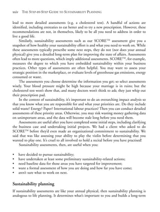 Prelims.qxd   10/1/2008   7:33 PM   Page xxiv




       xxiv THE STEP-BY-STEP GUIDE TO SUSTAINABILITY PLANNING

       lead to more detailed assessments (e.g. a cholesterol test). A handful of actions are
       identified, including entreaties to eat better and to try a new prescription. However, these
       recommendations are not, in themselves, likely to be all you need to address in order to
       live a good life.
            Similarly, sustainability assessments such as our SCORETM assessment give you a
       snapshot of how healthy your sustainability effort is and what you need to work on. While
       these assessments typically prescribe some next steps, they do not (nor does your annual
       physical) give you a detailed long-term plan for improving the state of affairs. Assessments
       often lead to more questions, which imply additional assessments. SCORETM, for example,
       measures the degree to which you have embedded sustainability within your business
       practices. Other types of assessments are often helpful. You may want to assess your
       strategic position in the marketplace, or evaluate levels of greenhouse gas emissions, energy
       consumed or waste.
            The assessments you choose determine the information you get; so select assessments
       wisely. Your blood pressure might be high because your marriage is in ruins; but the
       cholesterol test won’t show that, and many doctors won’t think to ask; they just whip out
       their prescription pad.
            In the context of sustainability, it’s important to do an overarching impact analysis so
       that you know what you are responsible for and what your priorities are. Do they include
       solid waste? Energy? Paper? International labour practices? Then you can conduct detailed
       assessments of these priority areas. Otherwise, you may risk wasting money gathering data
       on unimportant areas, and the data will become stale long before you need them.
            Assessments are useful after you have completed some initial steps, including clarifying
       the business case and undertaking initial projects. We had a client who asked to do
       SCORETM before they’d even made an organizational commitment to sustainability. We
       said that was like assessing your ability to play the violin before determining that you
       wanted to play one. It’s cruel to all involved to hold a recital before you have practised!
            Sustainability assessments, then, are useful when you:

       •   have decided to pursue sustainability;
       •   have undertaken at least some preliminary sustainability-related actions;
       •   need baseline data for those areas you have targeted for improvement;
       •   want a formal assessment of how you are doing and how far you have come;
       •   aren’t sure what to work on next.

       Sustainability planning
       If sustainability assessments are like your annual physical, then sustainability planning is
       analogous to life planning. It determines what’s important to you and builds a long-term
 