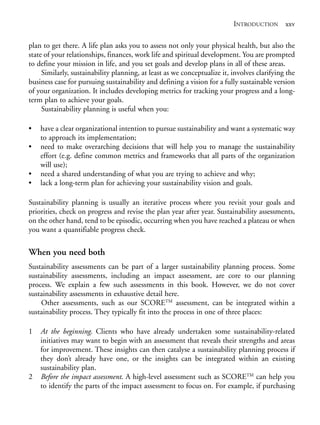Prelims.qxd       10/1/2008   7:33 PM   Page xxv




                                                                                        INTRODUCTION xxv

              plan to get there. A life plan asks you to assess not only your physical health, but also the
              state of your relationships, finances, work life and spiritual development. You are prompted
              to define your mission in life, and you set goals and develop plans in all of these areas.
                   Similarly, sustainability planning, at least as we conceptualize it, involves clarifying the
              business case for pursuing sustainability and defining a vision for a fully sustainable version
              of your organization. It includes developing metrics for tracking your progress and a long-
              term plan to achieve your goals.
                   Sustainability planning is useful when you:

              •     have a clear organizational intention to pursue sustainability and want a systematic way
                    to approach its implementation;
              •     need to make overarching decisions that will help you to manage the sustainability
                    effort (e.g. define common metrics and frameworks that all parts of the organization
                    will use);
              •     need a shared understanding of what you are trying to achieve and why;
              •     lack a long-term plan for achieving your sustainability vision and goals.

              Sustainability planning is usually an iterative process where you revisit your goals and
              priorities, check on progress and revise the plan year after year. Sustainability assessments,
              on the other hand, tend to be episodic, occurring when you have reached a plateau or when
              you want a quantifiable progress check.

              When you need both
              Sustainability assessments can be part of a larger sustainability planning process. Some
              sustainability assessments, including an impact assessment, are core to our planning
              process. We explain a few such assessments in this book. However, we do not cover
              sustainability assessments in exhaustive detail here.
                  Other assessments, such as our SCORETM assessment, can be integrated within a
              sustainability process. They typically fit into the process in one of three places:

              1     At the beginning. Clients who have already undertaken some sustainability-related
                    initiatives may want to begin with an assessment that reveals their strengths and areas
                    for improvement. These insights can then catalyse a sustainability planning process if
                    they don’t already have one, or the insights can be integrated within an existing
                    sustainability plan.
              2     Before the impact assessment. A high-level assessment such as SCORETM can help you
                    to identify the parts of the impact assessment to focus on. For example, if purchasing
 