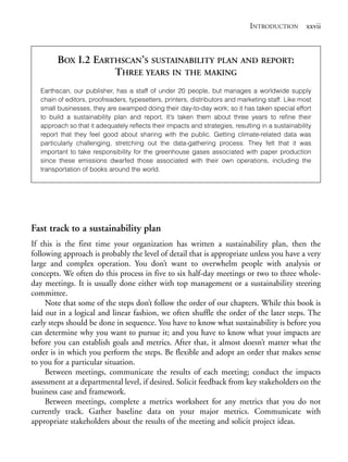 Prelims.qxd    10/1/2008     7:33 PM     Page xxvii




                                                                                             INTRODUCTION xxvii



                       BOX I.2 EARTHSCAN’S SUSTAINABILITY PLAN AND REPORT:
                                   THREE YEARS IN THE MAKING
                 Earthscan, our publisher, has a staff of under 20 people, but manages a worldwide supply
                 chain of editors, proofreaders, typesetters, printers, distributors and marketing staff. Like most
                 small businesses, they are swamped doing their day-to-day work; so it has taken special effort
                 to build a sustainability plan and report. It’s taken them about three years to refine their
                 approach so that it adequately reflects their impacts and strategies, resulting in a sustainability
                 report that they feel good about sharing with the public. Getting climate-related data was
                 particularly challenging, stretching out the data-gathering process. They felt that it was
                 important to take responsibility for the greenhouse gases associated with paper production
                 since these emissions dwarfed those associated with their own operations, including the
                 transportation of books around the world.




              Fast track to a sustainability plan
              If this is the first time your organization has written a sustainability plan, then the
              following approach is probably the level of detail that is appropriate unless you have a very
              large and complex operation. You don’t want to overwhelm people with analysis or
              concepts. We often do this process in five to six half-day meetings or two to three whole-
              day meetings. It is usually done either with top management or a sustainability steering
              committee.
                   Note that some of the steps don’t follow the order of our chapters. While this book is
              laid out in a logical and linear fashion, we often shuffle the order of the later steps. The
              early steps should be done in sequence. You have to know what sustainability is before you
              can determine why you want to pursue it; and you have to know what your impacts are
              before you can establish goals and metrics. After that, it almost doesn’t matter what the
              order is in which you perform the steps. Be flexible and adopt an order that makes sense
              to you for a particular situation.
                   Between meetings, communicate the results of each meeting; conduct the impacts
              assessment at a departmental level, if desired. Solicit feedback from key stakeholders on the
              business case and framework.
                   Between meetings, complete a metrics worksheet for any metrics that you do not
              currently track. Gather baseline data on your major metrics. Communicate with
              appropriate stakeholders about the results of the meeting and solicit project ideas.
 