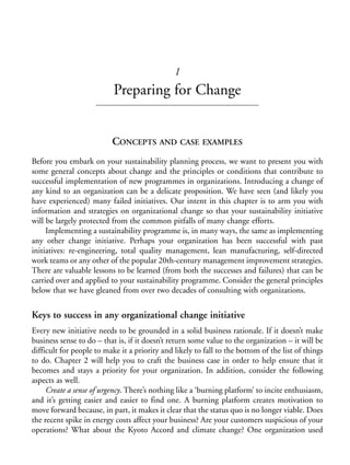 Chapter01.qxd   10/1/2008   4:54 PM    Page 1




                                                           1
                                       Preparing for Change


                                      CONCEPTS AND CASE EXAMPLES
            Before you embark on your sustainability planning process, we want to present you with
            some general concepts about change and the principles or conditions that contribute to
            successful implementation of new programmes in organizations. Introducing a change of
            any kind to an organization can be a delicate proposition. We have seen (and likely you
            have experienced) many failed initiatives. Our intent in this chapter is to arm you with
            information and strategies on organizational change so that your sustainability initiative
            will be largely protected from the common pitfalls of many change efforts.
                 Implementing a sustainability programme is, in many ways, the same as implementing
            any other change initiative. Perhaps your organization has been successful with past
            initiatives: re-engineering, total quality management, lean manufacturing, self-directed
            work teams or any other of the popular 20th-century management improvement strategies.
            There are valuable lessons to be learned (from both the successes and failures) that can be
            carried over and applied to your sustainability programme. Consider the general principles
            below that we have gleaned from over two decades of consulting with organizations.

            Keys to success in any organizational change initiative
            Every new initiative needs to be grounded in a solid business rationale. If it doesn’t make
            business sense to do – that is, if it doesn’t return some value to the organization – it will be
            difficult for people to make it a priority and likely to fall to the bottom of the list of things
            to do. Chapter 2 will help you to craft the business case in order to help ensure that it
            becomes and stays a priority for your organization. In addition, consider the following
            aspects as well.
                 Create a sense of urgency. There’s nothing like a ‘burning platform’ to incite enthusiasm,
            and it’s getting easier and easier to find one. A burning platform creates motivation to
            move forward because, in part, it makes it clear that the status quo is no longer viable. Does
            the recent spike in energy costs affect your business? Are your customers suspicious of your
            operations? What about the Kyoto Accord and climate change? One organization used
 