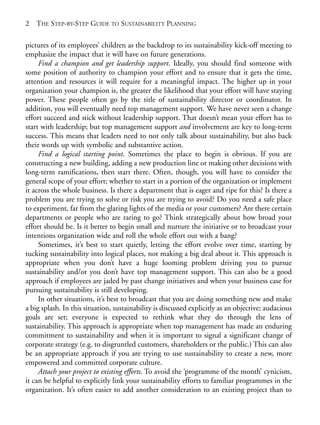Chapter01.qxd   10/1/2008    4:54 PM    Page 2




       2   THE STEP-BY-STEP GUIDE TO SUSTAINABILITY PLANNING

       pictures of its employees’ children as the backdrop to its sustainability kick-off meeting to
       emphasize the impact that it will have on future generations.
            Find a champion and get leadership support. Ideally, you should find someone with
       some position of authority to champion your effort and to ensure that it gets the time,
       attention and resources it will require for a meaningful impact. The higher up in your
       organization your champion is, the greater the likelihood that your effort will have staying
       power. These people often go by the title of sustainability director or coordinator. In
       addition, you will eventually need top management support. We have never seen a change
       effort succeed and stick without leadership support. That doesn’t mean your effort has to
       start with leadership; but top management support and involvement are key to long-term
       success. This means that leaders need to not only talk about sustainability, but also back
       their words up with symbolic and substantive action.
            Find a logical starting point. Sometimes the place to begin is obvious. If you are
       constructing a new building, adding a new production line or making other decisions with
       long-term ramifications, then start there. Often, though, you will have to consider the
       general scope of your effort; whether to start in a portion of the organization or implement
       it across the whole business. Is there a department that is eager and ripe for this? Is there a
       problem you are trying to solve or risk you are trying to avoid? Do you need a safe place
       to experiment, far from the glaring lights of the media or your customers? Are there certain
       departments or people who are raring to go? Think strategically about how broad your
       effort should be. Is it better to begin small and nurture the initiative or to broadcast your
       intentions organization wide and roll the whole effort out with a bang?
            Sometimes, it’s best to start quietly, letting the effort evolve over time, starting by
       tucking sustainability into logical places, not making a big deal about it. This approach is
       appropriate when you don’t have a huge looming problem driving you to pursue
       sustainability and/or you don’t have top management support. This can also be a good
       approach if employees are jaded by past change initiatives and when your business case for
       pursuing sustainability is still developing.
            In other situations, it’s best to broadcast that you are doing something new and make
       a big splash. In this situation, sustainability is discussed explicitly as an objective; audacious
       goals are set; everyone is expected to rethink what they do through the lens of
       sustainability. This approach is appropriate when top management has made an enduring
       commitment to sustainability and when it is important to signal a significant change of
       corporate strategy (e.g. to disgruntled customers, shareholders or the public.) This can also
       be an appropriate approach if you are trying to use sustainability to create a new, more
       empowered and committed corporate culture.
            Attach your project to existing efforts. To avoid the ‘programme of the month’ cynicism,
       it can be helpful to explicitly link your sustainability efforts to familiar programmes in the
       organization. It’s often easier to add another consideration to an existing project than to
 