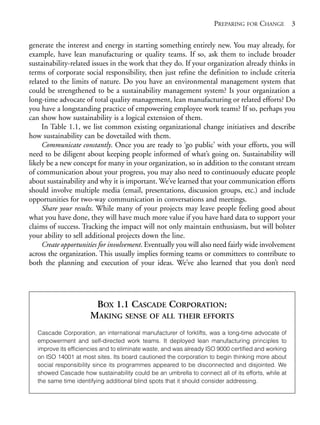 Chapter01.qxd   10/1/2008     4:54 PM    Page 3




                                                                                   PREPARING FOR CHANGE 3

            generate the interest and energy in starting something entirely new. You may already, for
            example, have lean manufacturing or quality teams. If so, ask them to include broader
            sustainability-related issues in the work that they do. If your organization already thinks in
            terms of corporate social responsibility, then just refine the definition to include criteria
            related to the limits of nature. Do you have an environmental management system that
            could be strengthened to be a sustainability management system? Is your organization a
            long-time advocate of total quality management, lean manufacturing or related efforts? Do
            you have a longstanding practice of empowering employee work teams? If so, perhaps you
            can show how sustainability is a logical extension of them.
                 In Table 1.1, we list common existing organizational change initiatives and describe
            how sustainability can be dovetailed with them.
                 Communicate constantly. Once you are ready to ‘go public’ with your efforts, you will
            need to be diligent about keeping people informed of what’s going on. Sustainability will
            likely be a new concept for many in your organization, so in addition to the constant stream
            of communication about your progress, you may also need to continuously educate people
            about sustainability and why it is important. We’ve learned that your communication efforts
            should involve multiple media (email, presentations, discussion groups, etc.) and include
            opportunities for two-way communication in conversations and meetings.
                 Share your results. While many of your projects may leave people feeling good about
            what you have done, they will have much more value if you have hard data to support your
            claims of success. Tracking the impact will not only maintain enthusiasm, but will bolster
            your ability to sell additional projects down the line.
                 Create opportunities for involvement. Eventually you will also need fairly wide involvement
            across the organization. This usually implies forming teams or committees to contribute to
            both the planning and execution of your ideas. We’ve also learned that you don’t need




                                     BOX 1.1 CASCADE CORPORATION:
                                    MAKING SENSE OF ALL THEIR EFFORTS
                Cascade Corporation, an international manufacturer of forklifts, was a long-time advocate of
                empowerment and self-directed work teams. It deployed lean manufacturing principles to
                improve its efficiencies and to eliminate waste, and was already ISO 9000 certified and working
                on ISO 14001 at most sites. Its board cautioned the corporation to begin thinking more about
                social responsibility since its programmes appeared to be disconnected and disjointed. We
                showed Cascade how sustainability could be an umbrella to connect all of its efforts, while at
                the same time identifying additional blind spots that it should consider addressing.
 